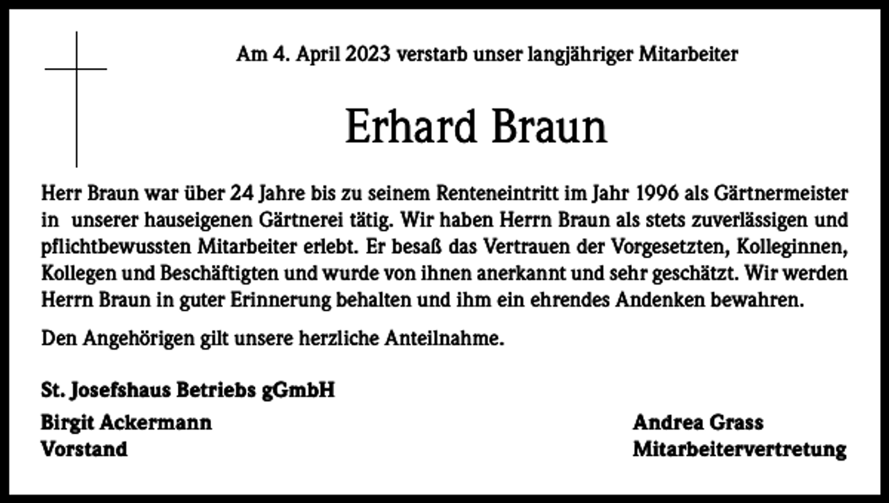 <p>Am 4. April 2023 verstarb unser langjähriger Mitarbeiter</p><p>Erhard Braun<br />Herr Braun war über 24 Jahre bis zu seinem Renteneintritt im Jahr 1996 als Gärtnermeister<br />in unserer hauseigenen Gärtnerei tätig. Wir haben Herrn Braun als stets zuverlässigen und<br />pflichtbewussten Mitarbeiter erlebt. Er besaß das Vertrauen der Vorgesetzten, Kolleginnen,<br />Kollegen und Beschäftigten und wurde von ihnen anerkannt und sehr geschätzt. Wir werden<br />Herrn Braun in guter Erinnerung behalten und ihm ein ehrendes Andenken bewahren.<br />Den Angehörigen gilt unsere herzliche Anteilnahme.<br />St. Josefshaus Betriebs gGmbH<br />Birgit Ackermann<br />Vorstand</p><p>Andrea Grass<br />Mitarbeitervertretung</p>