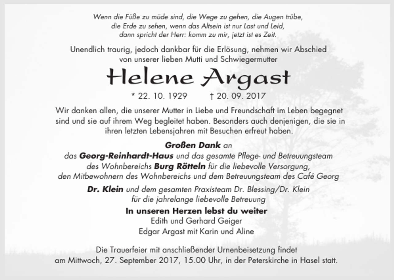 <p>Wenn die Füße zu müde sind, die Wege zu gehen, die Augen trübe,<br />die Erde zu sehen, wenn das Altsein ist nur Last und Leid,<br />dann spricht der Herr: komm zu mir, jetzt ist es Zeit.</p><p>Unendlich traurig, jedoch dankbar für die Erlösung, nehmen wir Abschied<br />von unserer lieben Mutti und Schwiegermutter</p><p>Helene Argast<br />* 22. 10. 1929</p><p>† 20. 09. 2017</p><p>Wir danken allen, die unserer Mutter in Liebe und Freundschaft im Leben begegnet<br />sind und sie auf ihrem Weg begleitet haben. Besonders auch denjenigen, die sie in<br />ihren letzten Lebensjahren mit Besuchen erfreut haben.<br />Großen Dank an<br />das Georg-Reinhardt-Haus und das gesamte Pflege- und Betreuungsteam<br />des Wohnbereichs Burg Rötteln für die liebevolle Versorgung,<br />den Mitbewohnern des Wohnbereichs und dem Betreuungsteam des Café Georg<br />Dr. Klein und dem gesamten Praxisteam Dr. Blessing/Dr. Klein<br />für die jahrelange liebevolle Betreuung<br />In unseren Herzen lebst du weiter<br />Edith und Gerhard Geiger<br />Edgar Argast mit Karin und Aline<br />Die Trauerfeier mit anschließender Urnenbeisetzung findet<br />am Mittwoch, 27. September 2017, 15.00 Uhr, in der Peterskirche in Hasel statt.</p>