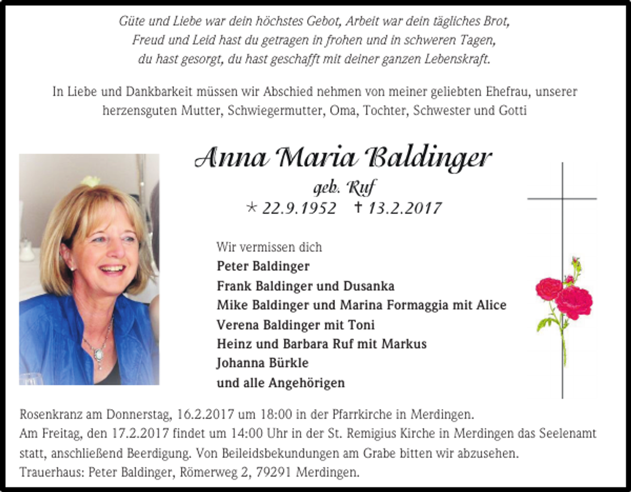 <p>Güte und Liebe war dein höchstes Gebot, Arbeit war dein tägliches Brot,<br />Freud und Leid hast du getragen in frohen und in schweren Tagen,<br />du hast gesorgt, du hast geschafft mit deiner ganzen Lebenskraft.<br />In Liebe und Dankbarkeit müssen wir Abschied nehmen von meiner geliebten Ehefrau, unserer<br />herzensguten Mutter, Schwiegermutter, Oma, Tochter, Schwester und Gotti</p><p></p><p></p><p>Wir vermissen dich<br />Peter Baldinger<br />Frank Baldinger und Dusanka<br />Mike Baldinger und Marina Formaggia mit Alice<br />Verena Baldinger mit Toni<br />Heinz und Barbara Ruf mit Markus<br />Johanna Bürkle<br />und alle Angehörigen<br />Rosenkranz am Donnerstag, 16.2.2017 um 18:00 in der Pfarrkirche in Merdingen.<br />Am Freitag, den 17.2.2017 findet um 14:00 Uhr in der St. Remigius Kirche in Merdingen das Seelenamt<br />statt, anschließend Beerdigung. Von Beileidsbekundungen am Grabe bitten wir abzusehen.<br />Trauerhaus: Peter Baldinger, Römerweg 2, 79291 Merdingen.</p>