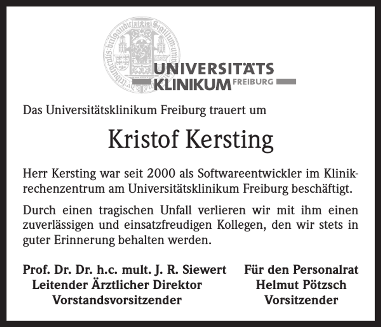 <p>Das Universitätsklinikum Freiburg trauert um</p><p>Kristof Kersting<br />Herr Kersting war seit 2000 als Softwareentwickler im Klinikrechenzentrum am Universitätsklinikum Freiburg beschäftigt.<br />Durch einen tragischen Unfall verlieren wir mit ihm einen<br />zuverlässigen und einsatzfreudigen Kollegen, den wir stets in<br />guter Erinnerung behalten werden.<br />rof. Dr. Dr. h.c. mult. J. R. Siewert<br />P<br />Leitender Ärztlicher Direktor</p><p>Vorstandsvorsitzender</p><p>Für den Personalrat<br />Helmut Pötzsch<br />Vorsitzender</p>