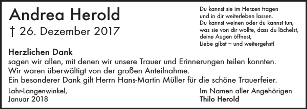 <p>Andrea Herold<br />† 26. Dezember 2017<br />Herzlichen Dank</p><p>Du kannst sie im Herzen tragen<br />und in dir weiterleben lassen.<br />Du kannst weinen oder du kannst tun,<br />was sie von dir wollte, dass du lächelst,<br />deine Augen öffnest,<br />Liebe gibst – und weitergehst!</p><p>sagen wir allen, mit denen wir unsere Trauer und Erinnerungen teilen konnten.<br />Wir waren überwältigt von der großen Anteilnahme.<br />Ein besonderer Dank gilt Herrn Hans-Martin Müller für die schöne Trauerfeier.<br />Lahr-Langenwinkel,<br />Januar 2018</p><p>Im Namen aller Angehörigen<br />Thilo Herold</p>