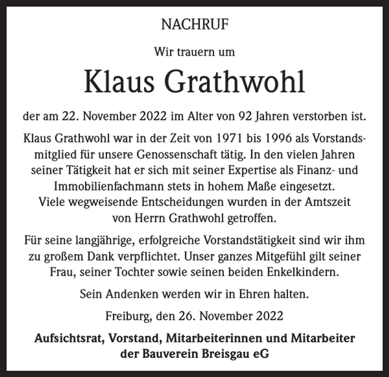 <p>NACHRUF<br />Wir trauern um</p><p>Klaus Grathwohl<br />der am 22. November 2022 im Alter von 92 Jahren verstorben ist.<br />Klaus Grathwohl war in der Zeit von 1971 bis 1996 als Vorstandsmitglied für unsere Genossenschaft tätig. In den vielen Jahren<br />seiner Tätigkeit hat er sich mit seiner Expertise als Finanz- und<br />Immobilienfachmann stets in hohem Maße eingesetzt.<br />Viele wegweisende Entscheidungen wurden in der Amtszeit<br />von Herrn Grathwohl getroffen.<br />Für seine langjährige, erfolgreiche Vorstandstätigkeit sind wir ihm<br />zu großem Dank verpflichtet. Unser ganzes Mitgefühl gilt seiner<br />Frau, seiner Tochter sowie seinen beiden Enkelkindern.<br />Sein Andenken werden wir in Ehren halten.<br />Freiburg, den 26. November 2022<br />Aufsichtsrat, Vorstand, Mitarbeiterinnen und Mitarbeiter<br />der Bauverein Breisgau eG</p>