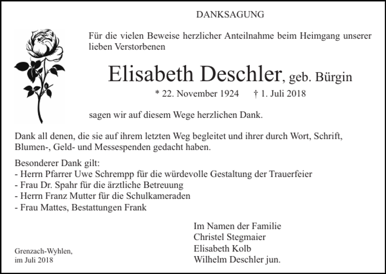 <p>DANKSAGUNG<br />Für die vielen Beweise herzlicher Anteilnahme beim Heimgang unserer<br />lieben Verstorbenen</p><p>Elisabeth Deschler, geb. Bürgin<br />* 22. November 1924</p><p>† 1. Juli 2018</p><p>sagen wir auf diesem Wege herzlichen Dank.<br />Dank all denen, die sie auf ihrem letzten Weg begleitet und ihrer durch Wort, Schrift,<br />Blumen-, Geld- und Messespenden gedacht haben.<br />Besonderer Dank gilt:<br />- Herrn Pfarrer Uwe Schrempp für die würdevolle Gestaltung der Trauerfeier<br />- Frau Dr. Spahr für die ärztliche Betreuung<br />- Herrn Franz Mutter für die Schulkameraden<br />- Frau Mattes, Bestattungen Frank</p><p>Grenzach-Wyhlen,<br />im Juli 2018</p><p>Im Namen der Familie<br />Christel Stegmaier<br />Elisabeth Kolb<br />Wilhelm Deschler jun.</p>