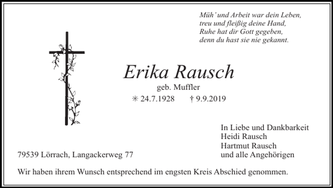 <p>Müh’ und Arbeit war dein Leben,<br />treu und fleißig deine Hand,<br />Ruhe hat dir Gott gegeben,<br />denn du hast sie nie gekannt.</p><p>Erika Rausch<br />geb. Muffler<br />✳ 24.7.1928<br />† 9.9.2019</p><p>79539 Lörrach, Langackerweg 77</p><p>In Liebe und Dankbarkeit<br />Heidi Rausch<br />Hartmut Rausch<br />und alle Angehörigen</p><p>Wir haben ihrem Wunsch entsprechend im engsten Kreis Abschied genommen.</p>