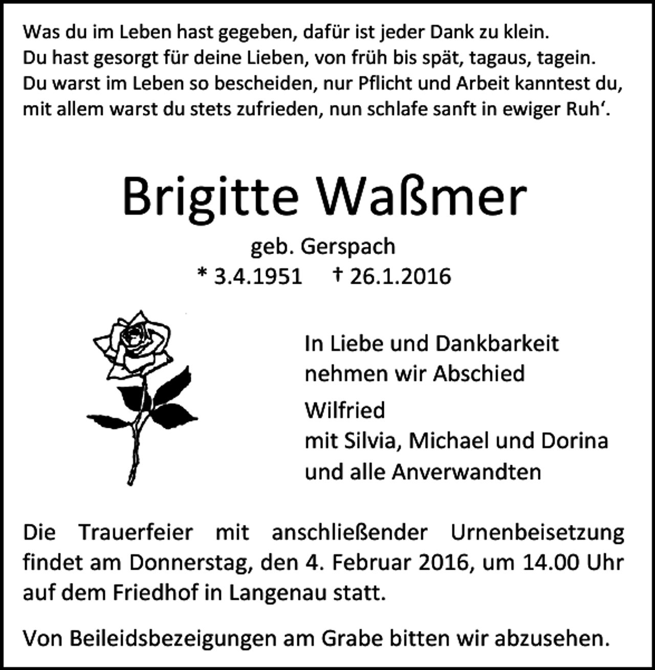 <p>Was du im Leben hast gegeben, dafür ist jeder Dank zu klein.<br />Du hast gesorgt für deine Lieben, von früh bis spät, tagaus, tagein.<br />Du warst im Leben so bescheiden, nur Pflicht und Arbeit kanntest du,<br />mit allem warst du stets zufrieden, nun schlafe sanft in ewiger Ruh‘.</p><p>Brigitte Waßmer<br />geb. Gerspach<br />* 3.4.1951 † 26.1.2016</p><p>In Liebe und Dankbarkeit<br />nehmen wir Abschied<br />Wilfried<br />mit Silvia, Michael und Dorina<br />und alle Anverwandten<br />Die Trauerfeier mit anschließender Urnenbeisetzung<br />findet am Donnerstag, den 4. Februar 2016, um 14.00 Uhr<br />auf dem Friedhof in Langenau statt.<br />Von Beileidsbezeigungen am Grabe bitten wir abzusehen.</p>