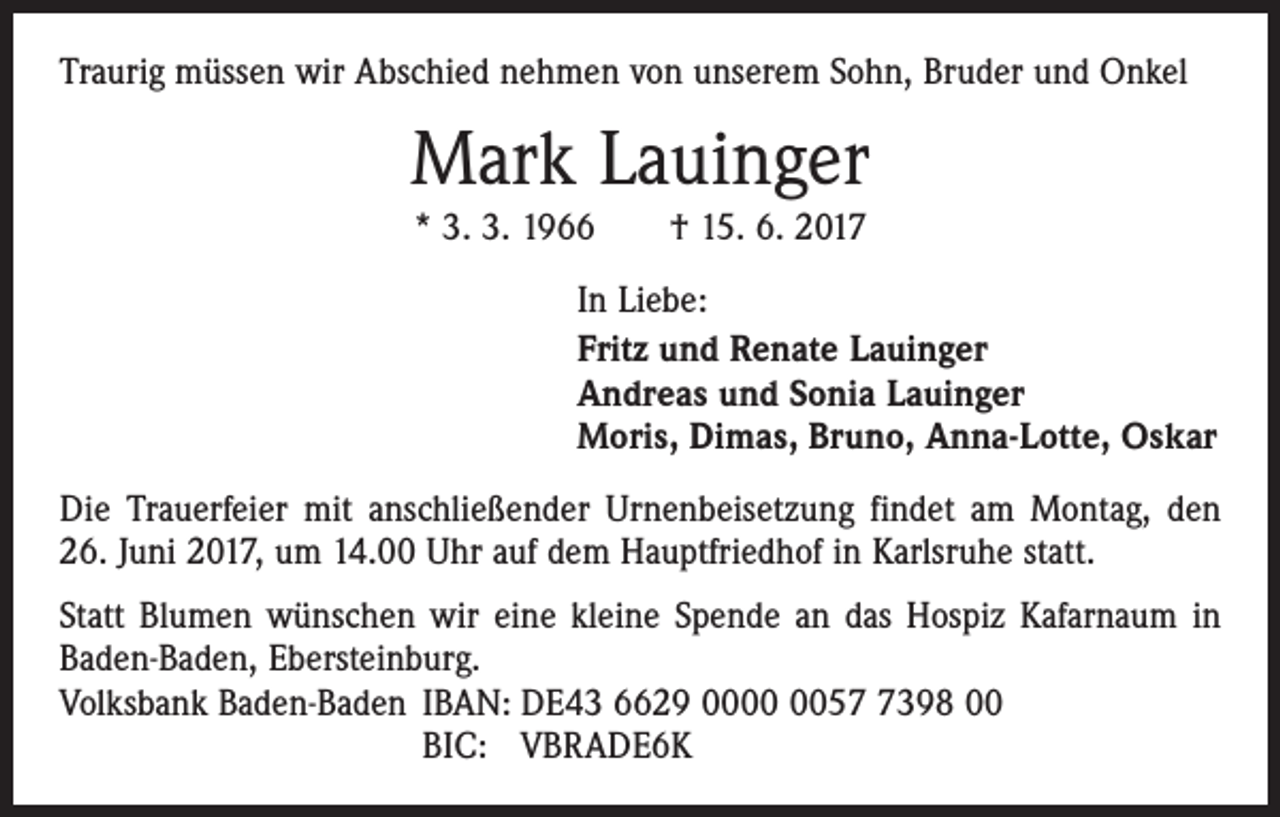 <p>Traurig müssen wir Abschied nehmen von unserem Sohn, Bruder und Onkel</p><p>Mark Lauinger<br />* 3. 3. 1966 † 15. 6. 2017<br />In Liebe:<br />Fritz und Renate Lauinger<br />Andreas und Sonia Lauinger<br />Moris, Dimas, Bruno, Anna-Lotte, Oskar<br />Die Trauerfeier mit anschließender Urnenbeisetzung findet am Montag, den<br />26. Juni 2017, um 14.00 Uhr auf dem Hauptfriedhof in Karlsruhe statt.<br />Statt Blumen wünschen wir eine kleine Spende an das Hospiz Kafarnaum in<br />Baden-Baden, Ebersteinburg.<br />Volksbank Baden-Baden IBAN: DE43 6629 005398 00<br />BIC: VBRADE6K</p>