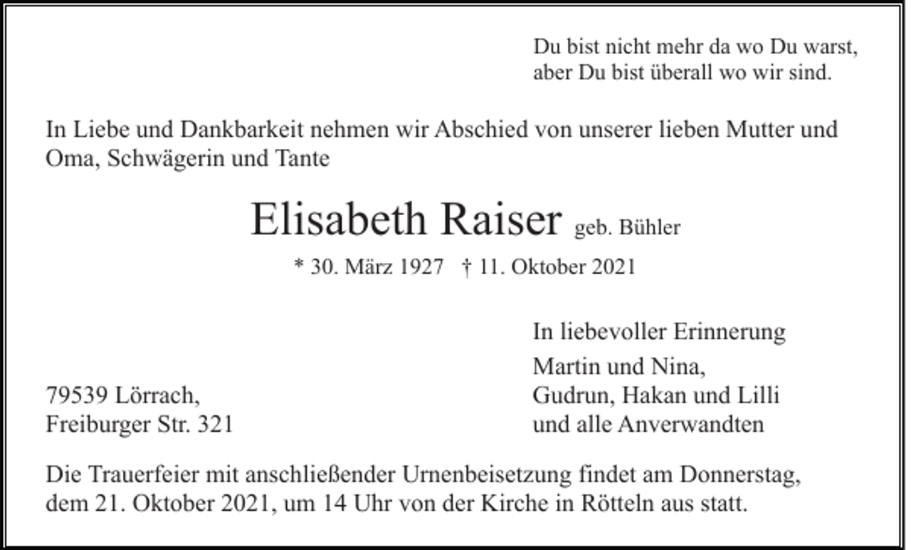 <p>Du bist nicht mehr da wo Du warst,<br />aber Du bist überall wo wir sind.</p><p>In Liebe und Dankbarkeit nehmen wir Abschied von unserer lieben Mutter und<br />Oma, Schwägerin und Tante</p><p>Elisabeth Raiser geb. Bühler<br />* 30. März 1927 † 11. Oktober 2021</p><p>79539 Lörrach,<br />Freiburger Str. 321</p><p>In liebevoller Erinnerung<br />Martin und Nina,<br />Gudrun, Hakan und Lilli<br />und alle Anverwandten</p><p>Die Trauerfeier mit anschließender Urnenbeisetzung findet am Donnerstag,<br />dem 21. Oktober 2021, um 14 Uhr von der Kirche in Rötteln aus statt.</p>