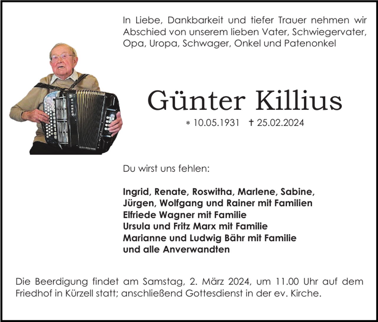 <p>In Liebe, Dankbarkeit und tiefer Trauer nehmen wir<br />Abschied von unserem lieben Vater, Schwiegervater,<br />Opa, Uropa, Schwager, Onkel und Patenonkel</p><p>Günter Killius<br />* 10.05.1931 † 25.02.2024</p><p>Du wirst uns fehlen:<br />Ingrid, Renate, Roswitha, Marlene, Sabine,<br />Jürgen, Wolfgang und Rainer mit Familien<br />Elfriede Wagner mit Familie<br />Ursula und Fritz Marx mit Familie<br />Marianne und Ludwig Bähr mit Familie<br />und alle Anverwandten<br />Die Beerdigung findet am Samstag, 2. März 2024, um 11.00 Uhr auf dem<br />Friedhof in Kürzell statt; anschließend Gottesdienst in der ev. Kirche.</p>