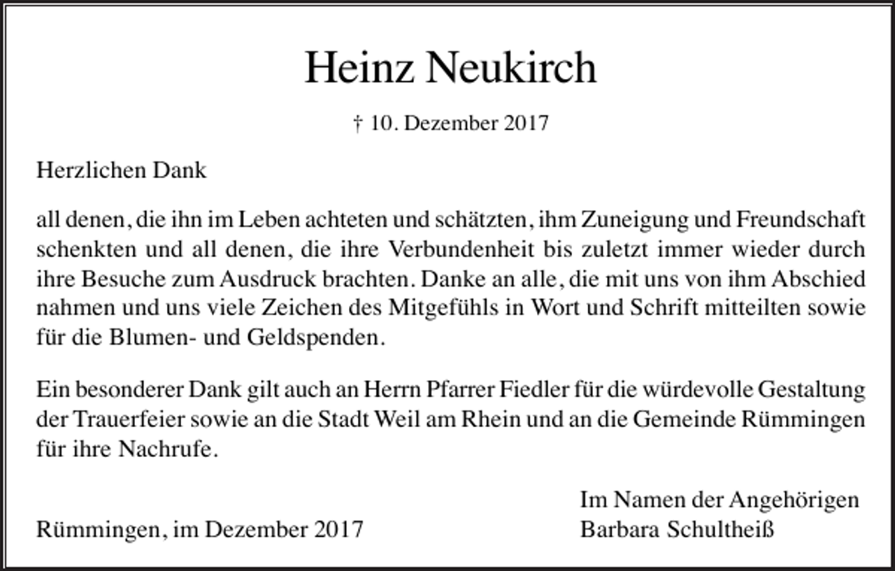 <p>Heinz Neukirch<br />† 10. Dezember 2017</p><p>Herzlichen Dank<br />all denen, die ihn im Leben achteten und schätzten, ihm Zuneigung und Freundschaft<br />schenkten und all denen, die ihre Verbundenheit bis zuletzt immer wieder durch<br />ihre Besuche zum Ausdruck brachten. Danke an alle, die mit uns von ihm Abschied<br />nahmen und uns viele Zeichen des Mitgefühls in Wort und Schrift mitteilten sowie<br />für die Blumen- und Geldspenden.<br />Ein besonderer Dank gilt auch an Herrn Pfarrer Fiedler für die würdevolle Gestaltung<br />der Trauerfeier sowie an die Stadt Weil am Rhein und an die Gemeinde Rümmingen<br />für ihre Nachrufe.<br />Rümmingen, im Dezember 2017</p><p>Im Namen der Angehörigen<br />Barbara Schultheiß</p>