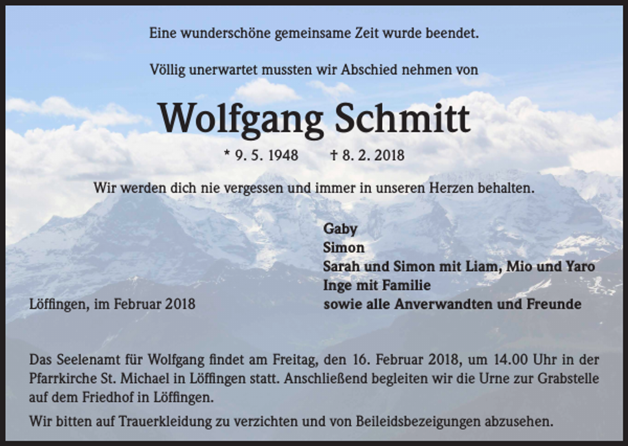 <p>Eine wunderschöne gemeinsame Zeit wurde beendet.<br />Völlig unerwartet mussten wir Abschied nehmen von</p><p>Wolfgang Schmitt<br />* 9. 5. 1948 † 8. 2. 2018<br />Wir werden dich nie vergessen und immer in unseren Herzen behalten.</p><p>Löffingen, im Februar 2018</p><p>Gaby<br />Simon<br />Sarah und Simon mit Liam, Mio und Yaro<br />Inge mit Familie<br />sowie alle Anverwandten und Freunde</p><p>Das Seelenamt für Wolfgang findet am Freitag, den 16. Februar 2018, um 14.00 Uhr in der<br />Pfarrkirche St. Michael in Löffingen statt. Anschließend begleiten wir die Urne zur Grabstelle<br />auf dem Friedhof in Löffingen.<br />Wir bitten auf Trauerkleidung zu verzichten und von Beileidsbezeigungen abzusehen.</p>
