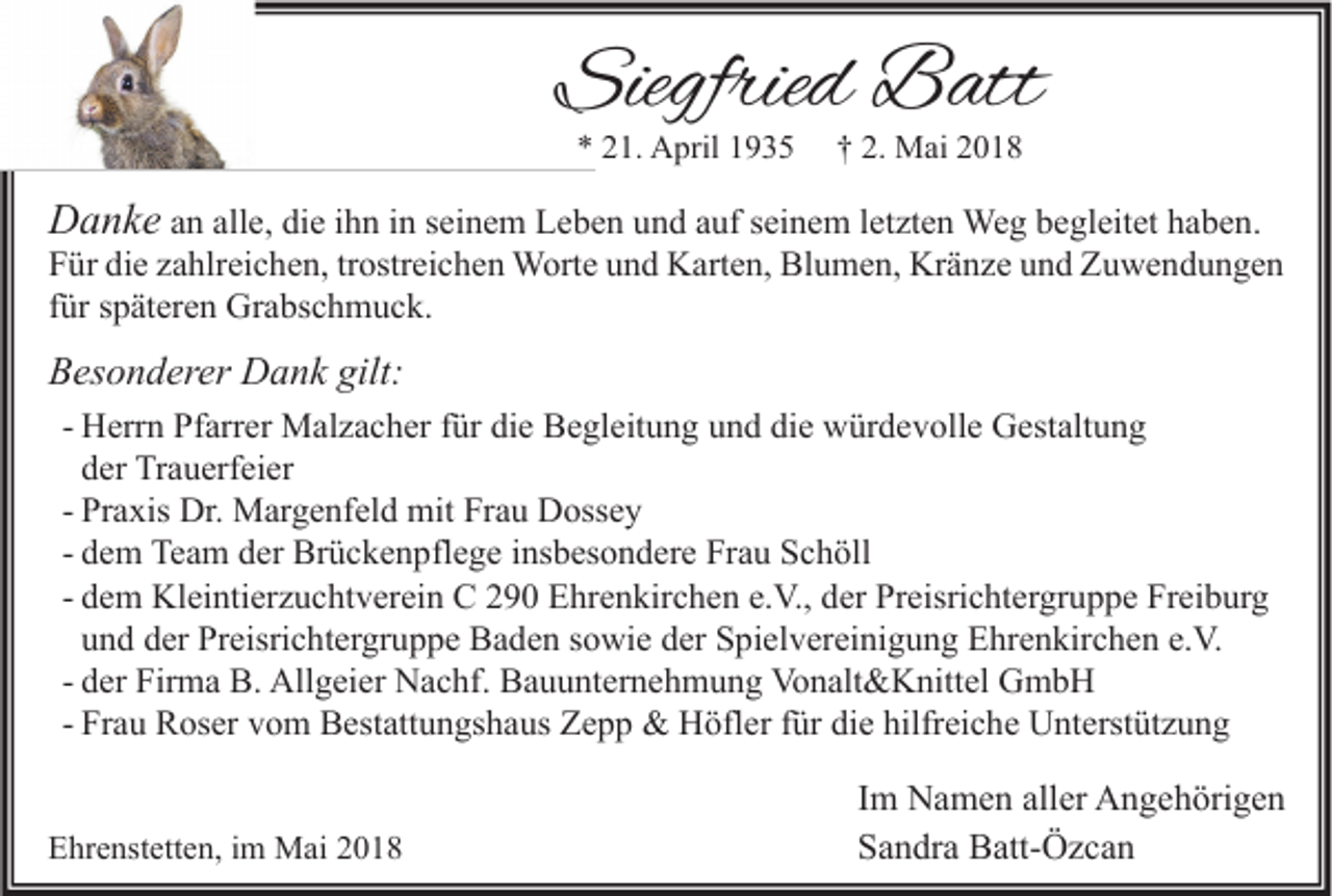 <p>Siegfried<br />Siegfrie<br />d Batt<br />B att<br />** 221.<br />1. April<br />A pril 11</p><p>†† 2.<br />2. Mai<br />M ai 22</p><p>DDanke<br />a n k e aann all<br />alle,<br />e, die<br />di e iihn<br />h n iinn sseinem<br />ei n e m Leben<br />L e b e n und<br />u n d aauf<br />uf sseinem<br />ei n e m lletzten<br />et zt e n Weg<br />We g begleitet<br />b e gl eit et haben.<br />h a b e n.<br />FFür<br />ür di<br />e zzahlreichen,<br />a hlr ei c h e n, trtrostreichen<br />ostr ei c h e n Worte<br />W ort e uund<br />n d Karten,<br />K art e n, Blumen,<br />Bl u m e n, Kränze<br />Kr ä n z e uund<br />n d Zuwendungen<br />Z u we n d u n ge n<br />die<br />ffür<br />ür späteren<br />s p ät er e n Grabschmuck.<br />Gr a bs c h m u c k.<br />BBesonderer<br />es o n d er er Dank<br />D a n k gilt:<br />gilt:<br />- Herrn<br />H err n Pfarrer<br />Pf arr er Malzacher<br />M al z a c h er für<br />f ür die<br />di e Begleitung<br />B e gl eit u n g und<br />u n d die<br />di e würdevolle<br />w ür d e v oll e Gestaltung<br />G est alt u n g<br />der<br />d er Trauerfeier<br />Tr a u erf ei er<br />- Praxis<br />Pr a xis Dr.<br />Dr. Margenfeld<br />M ar g e nf el d mit<br />mit Frau<br />Fr a u Dossey<br />D oss e y<br />- dem<br />d e m Team<br />Te a m der<br />d er Brückenpflege<br />Br ü c k e n pfl e g e insbesondere<br />i ns b es o n d er e Frau<br />Fr a u Schöll<br />S c h öll<br />- dem<br />d e m Kleintierzuchtverein<br />Kl ei nti er z u c ht v er ei n CC 290<br />2 9 0 Ehrenkirchen<br />E hr e n kir c h e n e.V.,<br />e. V., der<br />d er Preisrichtergruppe<br />Pr eisri c ht er gr u p p e Freiburg<br />Fr ei b ur g<br />und<br />u n d der<br />d er Preisrichtergruppe<br />Pr eisri c ht er gr u p p e Baden<br />B a d e n sowie<br />s o wi e der<br />d er Spielvereinigung<br />S pi el v er ei ni g u n g Ehrenkirchen<br />E hr e n kir c h e n e.V.<br />e. V.<br />- der<br />d er Firma<br />Fir m a B.<br />B. Allgeier<br />All g ei er Nachf.<br />N a c hf. Bauunternehmung<br />B a u u nt er n e h m u n g Vonalt&amp;Knittel<br />Vo n alt &amp; K nitt el GmbH<br />G mb H<br />- Frau<br />Fr a u Roser<br />R os er vom<br />v o m Bestattungshaus<br />B est att u n gs h a us Zepp<br />Z e p p &amp;&amp; Höfler<br />H öfl er für<br />f ür die<br />di e hilfreiche<br />hilfr ei c h e Unterstützung<br />U nt erst üt z u n g<br />EEhrenstetten,<br />hr e nst ett e n, i im<br />m Mai<br />M ai 22</p><p>I m Namen<br />Im<br />N a m e n aller<br />all er Angehörigen<br />A n g e h öri g e n<br />SSandra<br />a n dr a Batt-Özcan<br />B att- Ö z c a n</p>