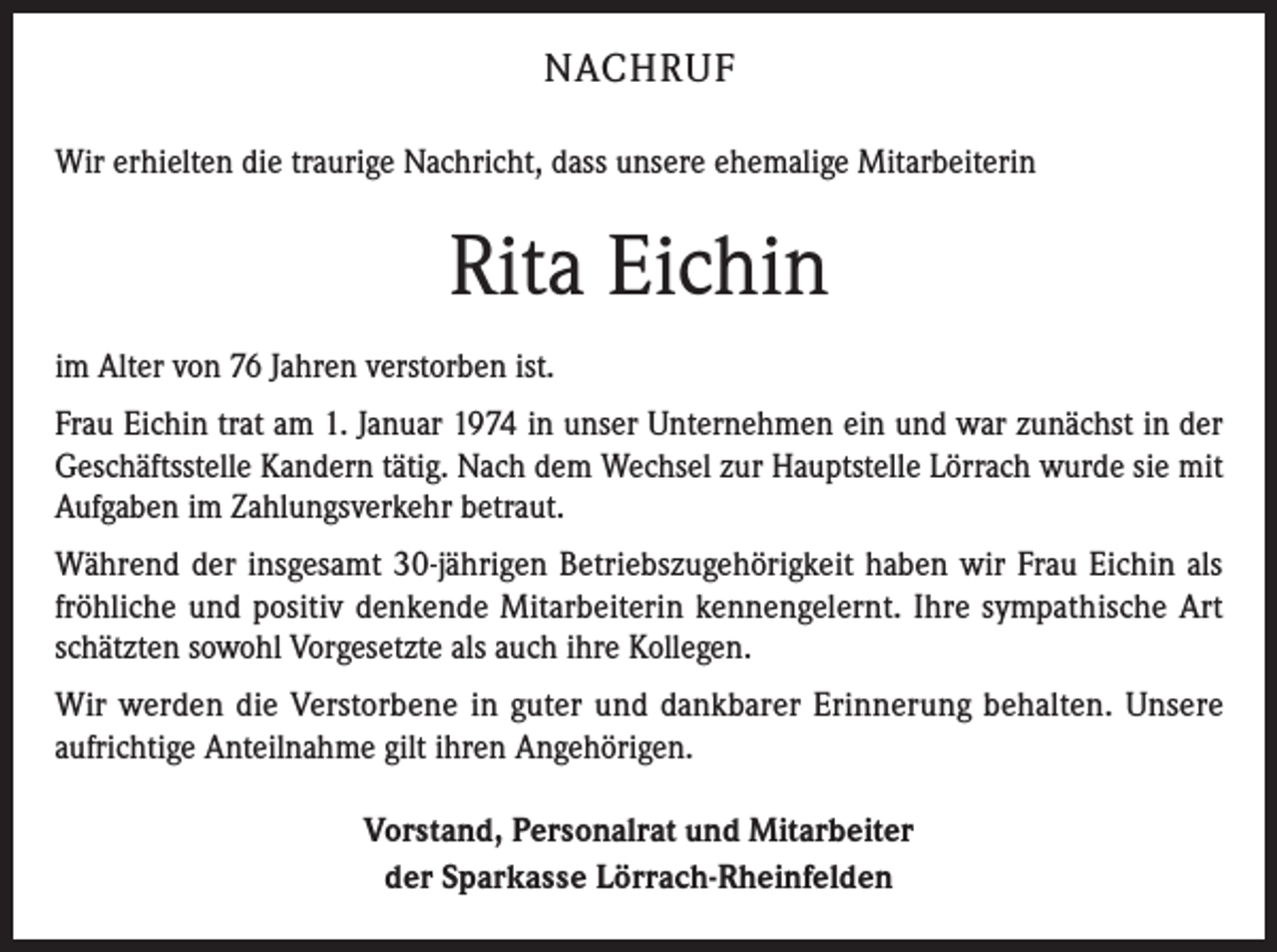 <p>NACHRUF<br />Wir erhielten die traurige Nachricht, dass unsere ehemalige Mitarbeiterin</p><p>Rita Eichin<br />im Alter von 76 Jahren verstorben ist.<br />Frau Eichin trat am 1. Januar 1974 in unser Unternehmen ein und war zunächst in der<br />Geschäftsstelle Kandern tätig. Nach dem Wechsel zur Hauptstelle Lörrach wurde sie mit<br />Aufgaben im Zahlungsverkehr betraut.<br />Während der insgesamt 30-jährigen Betriebszugehörigkeit haben wir Frau Eichin als<br />fröhliche und positiv denkende Mitarbeiterin kennengelernt. Ihre sympathische Art<br />schätzten sowohl Vorgesetzte als auch ihre Kollegen.<br />Wir werden die Verstorbene in guter und dankbarer Erinnerung behalten. Unsere<br />aufrichtige Anteilnahme gilt ihren Angehörigen.<br />Vorstand, Personalrat und Mitarbeiter<br />der Sparkasse Lörrach-Rheinfelden</p>