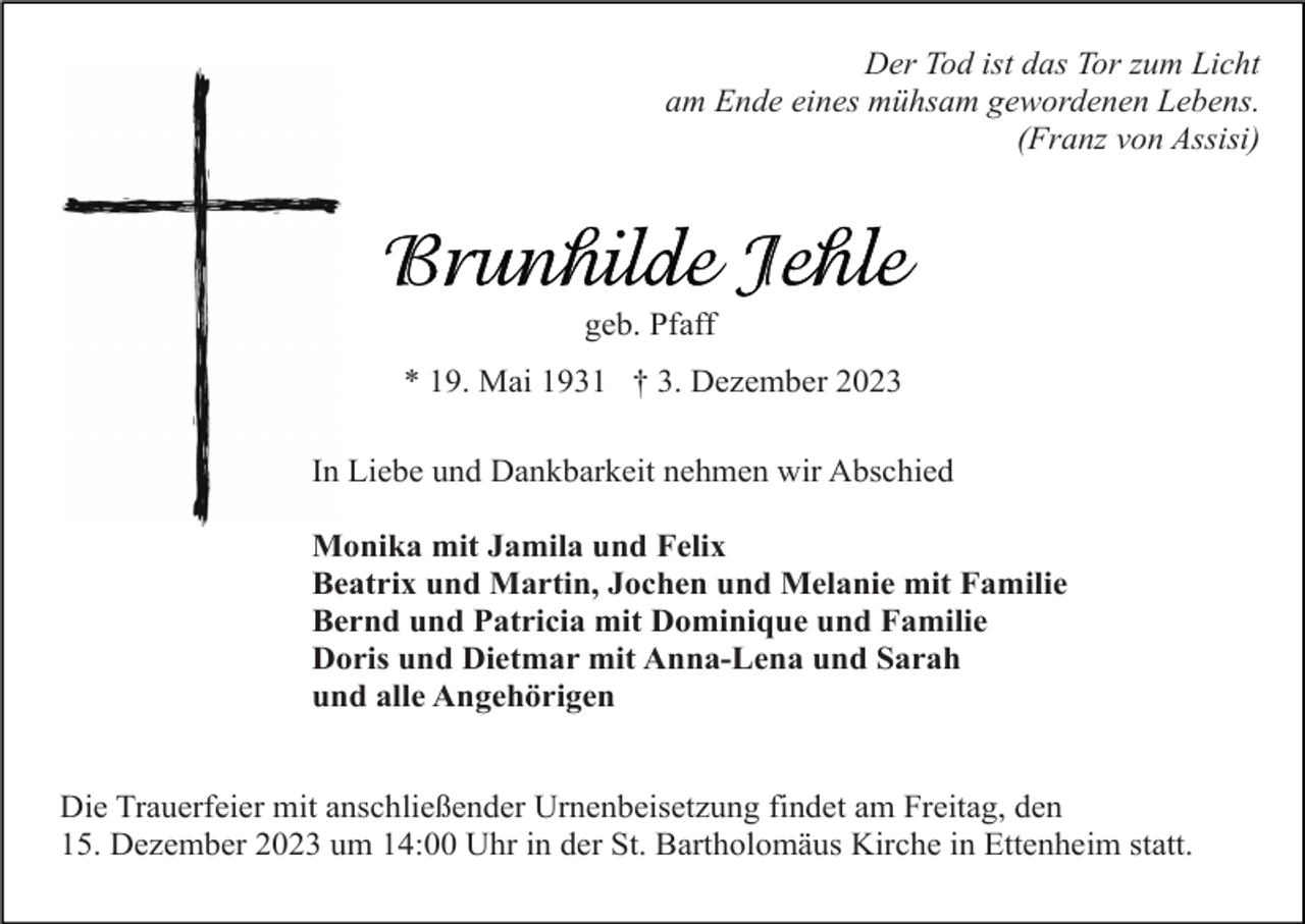 <p>Der Tod ist das Tor zum Licht<br />am Ende eines mühsam gewordenen Lebens.<br />(Franz von Assisi)</p><p>geb. Pfaff<br />* 19. Mai 1931 † 3. Dezember 2023<br />In Liebe und Dankbarkeit nehmen wir Abschied<br />Monika mit Jamila und Felix<br />Beatrix und Martin, Jochen und Melanie mit Familie<br />Bernd und Patricia mit Dominique und Familie<br />Doris und Dietmar mit Anna-Lena und Sarah<br />und alle Angehörigen<br />Die Trauerfeier mit anschließender Urnenbeisetzung findet am Freitag, den<br />15. Dezember 2023 um 14:00 Uhr in der St. Bartholomäus Kirche in Ettenheim statt.</p>