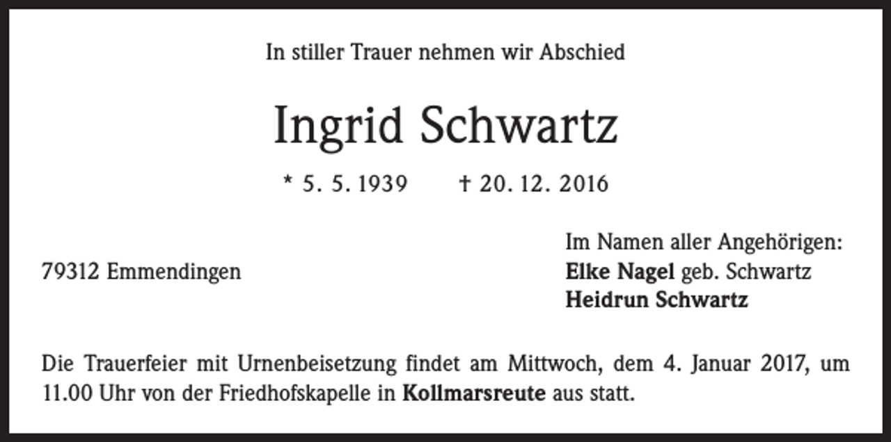 <p>In stiller Trauer nehmen wir Abschied</p><p>Ingrid Schwartz<br />* 5. 5. 1939 † 20. 12. 2016</p><p>Im Namen aller Angehörigen:<br />79312 Emmendingen Elke Nagel geb. Schwartz<br />Heidrun Schwartz<br />Die Trauerfeier mit Urnenbeisetzung findet am Mittwoch, dem 4. Januar 2017, um<br />11.00 Uhr von der Friedhofskapelle in Kollmarsreute aus statt.</p>