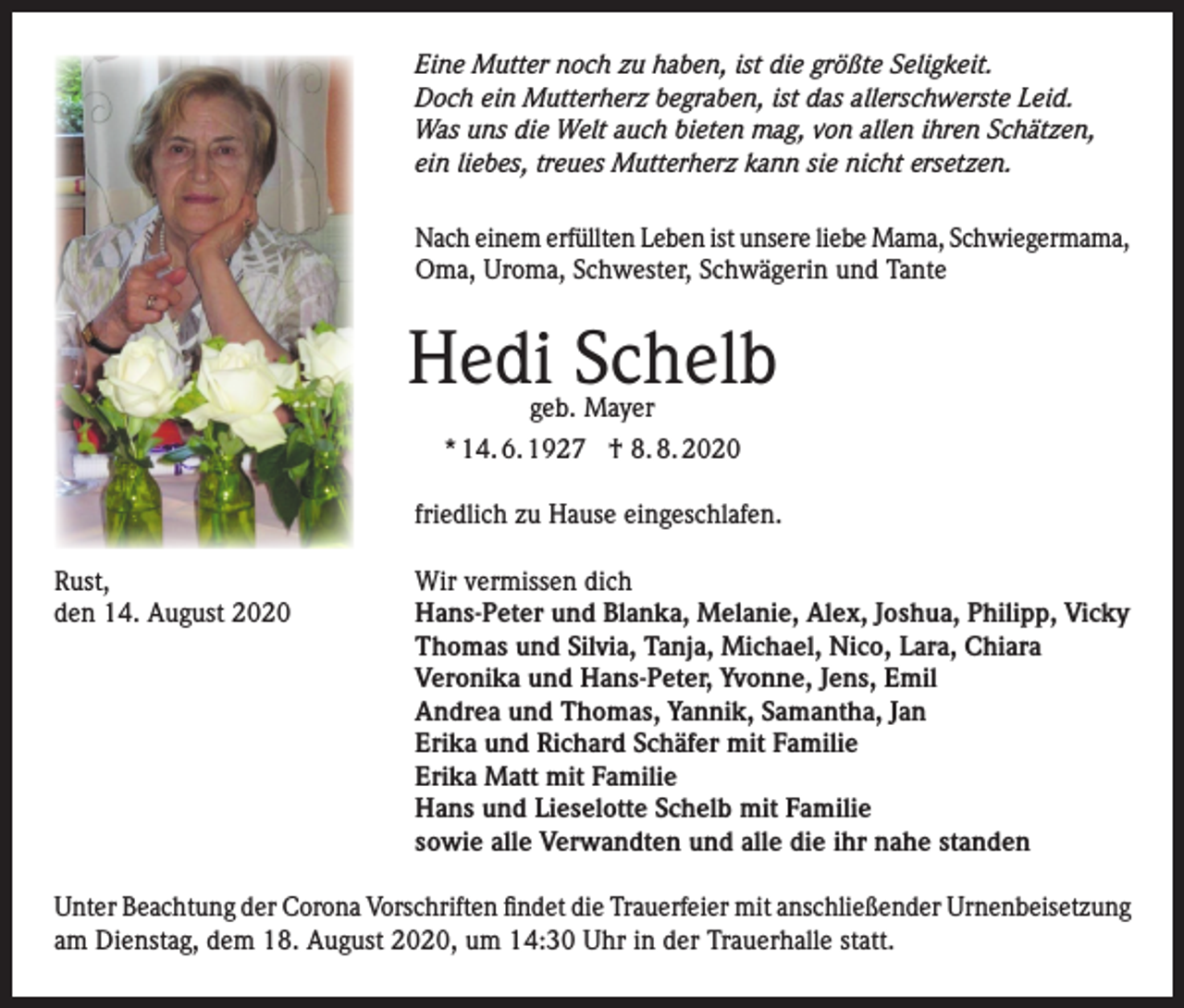 <p>Eine Mutter noch zu haben, ist die größte Seligkeit.<br />Doch ein Mutterherz begraben, ist das allerschwerste Leid.<br />Was uns die Welt auch bieten mag, von allen ihren Schätzen,<br />ein liebes, treues Mutterherz kann sie nicht ersetzen.<br />Nach einem erfüllten Leben ist unsere liebe Mama, Schwiegermama,<br />Oma, Uroma, Schwester, Schwägerin und Tante</p><p>Hedi Schelb<br />geb. Mayer</p><p>* 14. 6. 1927 † 8. 8. 2020<br />friedlich zu Hause eingeschlafen.<br />Rust,<br />den 14. August 2020</p><p>Wir vermissen dich<br />Hans-Peter und Blanka, Melanie, Alex, Joshua, Philipp, Vicky<br />Thomas und Silvia, Tanja, Michael, Nico, Lara, Chiara<br />Veronika und Hans-Peter, Yvonne, Jens, Emil<br />Andrea und Thomas, Yannik, Samantha, Jan<br />Erika und Richard Schäfer mit Familie<br />Erika Matt mit Familie<br />Hans und Lieselotte Schelb mit Familie<br />sowie alle Verwandten und alle die ihr nahe standen</p><p>Unter Beachtung der Corona Vorschriften findet die Trauerfeier mit anschließender Urnenbeisetzung<br />am Dienstag, dem 18. August 2020, um 14:30 Uhr in der Trauerhalle statt.</p>