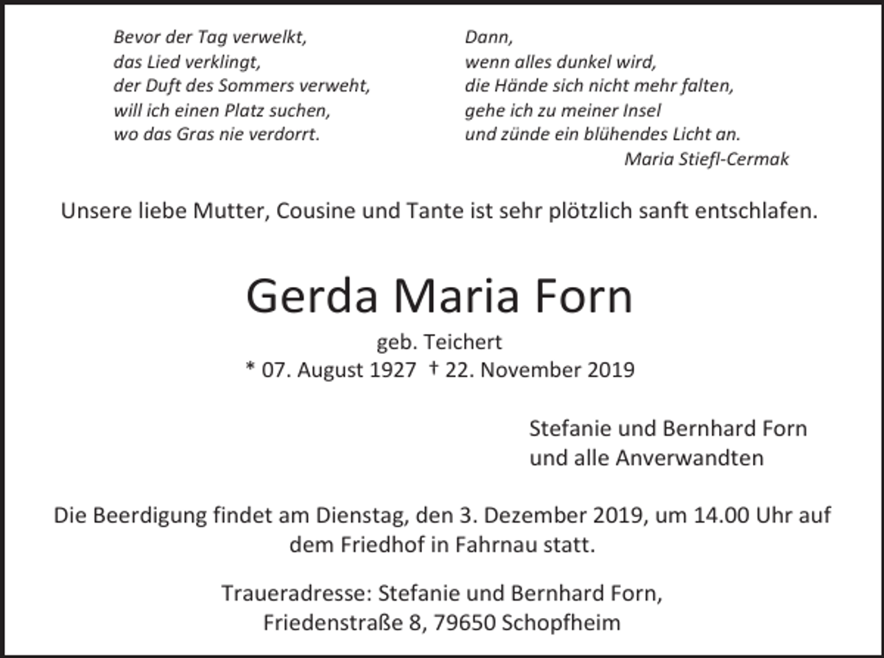 <p>Bevor der Tag verwelkt,<br />das Lied verklingt,<br />der Duft des Sommers verweht,<br />will ich einen Platz suchen,<br />wo das Gras nie verdorrt.</p><p>Dann,<br />wenn alles dunkel wird,<br />die Hände sich nicht mehr falten,<br />gehe ich zu meiner Insel<br />und zünde ein blühendes Licht an.<br />Maria Stiefl-Cermak</p><p>Unsere liebe Mutter, Cousine und Tante ist sehr plötzlich sanft entschlafen.</p><p>Gerda Maria Forn<br />geb. Teichert<br />* 07. August 1927 † 22. November 2019</p><p>Stefanie und Bernhard Forn<br />und alle Anverwandten<br />Die Beerdigung findet am Dienstag, den 3. Dezember 2019, um 14.00 Uhr auf<br />dem Friedhof in Fahrnau statt.<br />Traueradresse: Stefanie und Bernhard Forn,<br />Friedenstraße 8, 79650 Schopfheim</p>