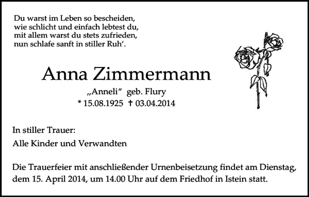 <p>Du warst im Leben so bescheiden,<br />wie schlicht und einfach lebtest du,<br />mit allem warst du stets zufrieden,<br />nun schlafe sanft in stiller Ruh‘.</p><p>Anna Zimmermann<br />„Anneli“ geb. Flury<br />* 15.08.1925  03.04.2014<br />In stiller Trauer:<br />Alle Kinder und Verwandten<br />Die Trauerfeier mit anschließender Urnenbeisetzung findet am Dienstag,<br />dem 15. April 2014, um 14.00 Uhr auf dem Friedhof in Istein statt.</p>