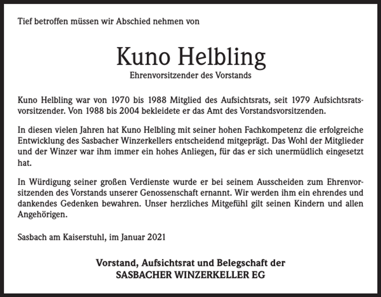 <p>Tief betroffen müssen wir Abschied nehmen von</p><p>Kuno Helbling<br />Ehrenvorsitzender des Vorstands</p><p>Kuno Helbling war von 1970 bis 1988 Mitglied des Aufsichtsrats, seit 1979 Aufsichtsratsvorsitzender. Von 1988 bis 2004 bekleidete er das Amt des Vorstandsvorsitzenden.<br />In diesen vielen Jahren hat Kuno Helbling mit seiner hohen Fachkompetenz die erfolgreiche<br />Entwicklung des Sasbacher Winzerkellers entscheidend mitgeprägt. Das Wohl der Mitglieder<br />und der Winzer war ihm immer ein hohes Anliegen, für das er sich unermüdlich eingesetzt<br />hat.<br />In Würdigung seiner großen Verdienste wurde er bei seinem Ausscheiden zum Ehrenvorsitzenden des Vorstands unserer Genossenschaft ernannt. Wir werden ihm ein ehrendes und<br />dankendes Gedenken bewahren. Unser herzliches Mitgefühl gilt seinen Kindern und allen<br />Angehörigen.<br />Sasbach am Kaiserstuhl, im Januar 2021</p><p>Vorstand, Aufsichtsrat und Belegschaft der<br />SASBACHER WINZERKELLER EG</p>