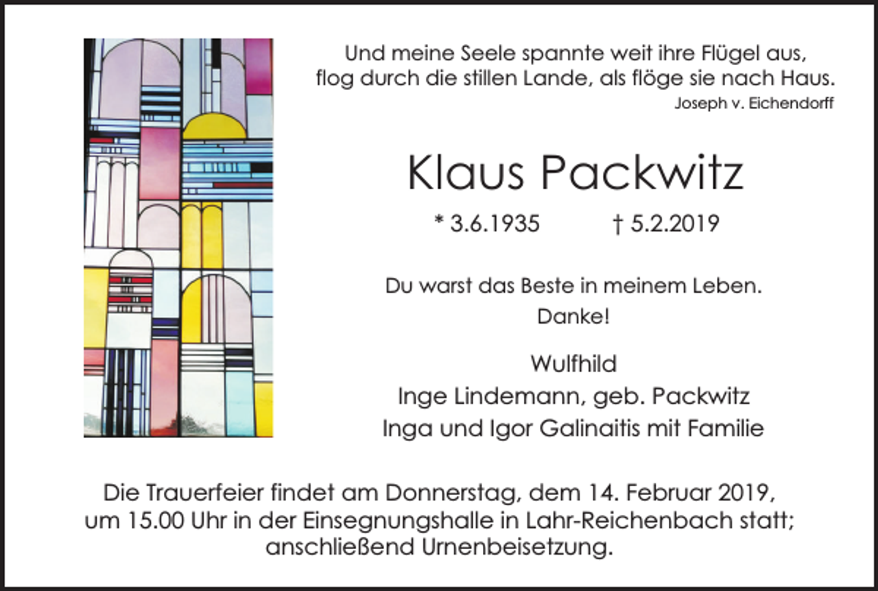 <p>Und meine Seele spannte weit ihre Flügel aus,<br />flog durch die stillen Lande, als flöge sie nach Haus.<br />Joseph v. Eichendorff</p><p>Klaus Packwitz<br />* 3.6.1935</p><p>† 5.2.2019</p><p>Du warst das Beste in meinem Leben.<br />Danke!</p><p>Wulfhild<br />Inge Lindemann, geb. Packwitz<br />Inga und Igor Galinaitis mit Familie<br />Die Trauerfeier findet am Donnerstag, dem 14. Februar 2019,<br />um 15.00 Uhr in der Einsegnungshalle in Lahr-Reichenbach statt;<br />anschließend Urnenbeisetzung.</p>