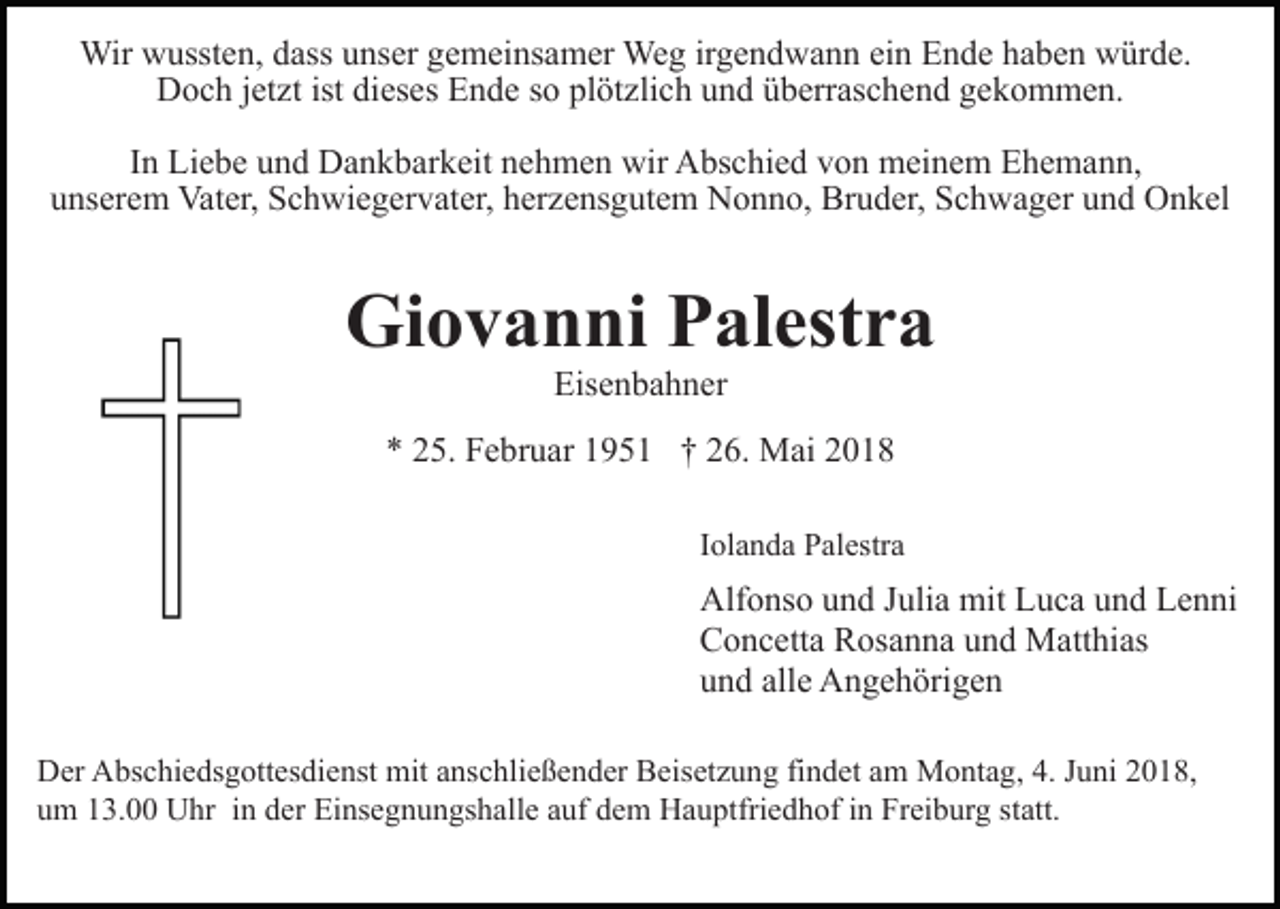 <p>Wir<br />usst e n, d ass<br />ns er g gemeinsamer<br />e m ei ns a m er Weg<br />We g irirgendwann<br />g e n d w a n n ei<br />E n d e haben<br />h a b e n würde.<br />w ür d e.<br />Wirwwussten,<br />dassu unser<br />einn Ende<br />jetzt<br />istdidieses<br />DDoch<br />o c h j et<br />zt ist<br />es es EEnde<br />n d e so<br />s o plötzlich<br />pl öt zli c h und<br />u n d überraschend<br />ü b err as ch e n d ggekommen.<br />e k o m m e n.<br />I n Liebe<br />Li e b e und<br />u n d Dankbarkeit<br />D a n k b ar k eit nehmen<br />n e h m e n wir<br />wir Abschied<br />A bs c hi e d von<br />v on meinem<br />m ei n e m Ehemann,<br />E h e m a n n,<br />In<br />uunserem<br />ns er e m Vater,<br />Vat er, Schwiegervater,<br />S c h wi e g e r v at er, herzensgutem<br />h er z e ns g ut e m Nonno,<br />N o nn o, Bruder,<br />Br u d er, Schwager<br />S c h w a g er uund<br />n d Onkel<br />O n k el</p><p>Gi<br />Giovanni<br />o v a n ni PPalestra<br />al est r a<br />Eisenbahner<br />Eis<br />e n b a h n er</p><p>** 225.<br />5. Februar<br />F e br u ar 11951<br />9 5 1 †† 226.<br />6 . Mai<br />M ai<br />IIolanda<br />ol a n d a Palestra<br />P al estr a</p><p>Alf o ns o uund<br />Alfonso<br />n d J Julia<br />uli a mit<br />mit LLuca<br />u c a und<br />u n d Lenni<br />L e n ni<br />CConcetta<br />o n c ett a RRosanna<br />os a n n a uund<br />n d Matthias<br />M att hi as<br />uund<br />n d all<br />e Angehörigen<br />A n g e h öri g e n<br />alle<br />DDer<br />er AAbschiedsgottesdienst<br />bs c hi e ds g ott es di e ns t mit<br />mit anschließender<br />a ns c hli e ß e n d er Beisetzung<br />B eiset z u n g fifindet<br />n d et aamm Montag,<br />M o nt a g , 4.<br />4. Juni<br />J u ni 2018,<br />2 0 1 8,<br />uum<br />m 113.00<br />3. Uhr<br />U hr iin<br />n dder<br />er Einsegnungshalle<br />Ei n s e g n u n gs h all e auf<br />a uf dem<br />d e m Hauptfriedhof<br />H a u ptfri e d h of iinn Freiburg<br />Fr ei b ur g sstatt.<br />t att.</p>