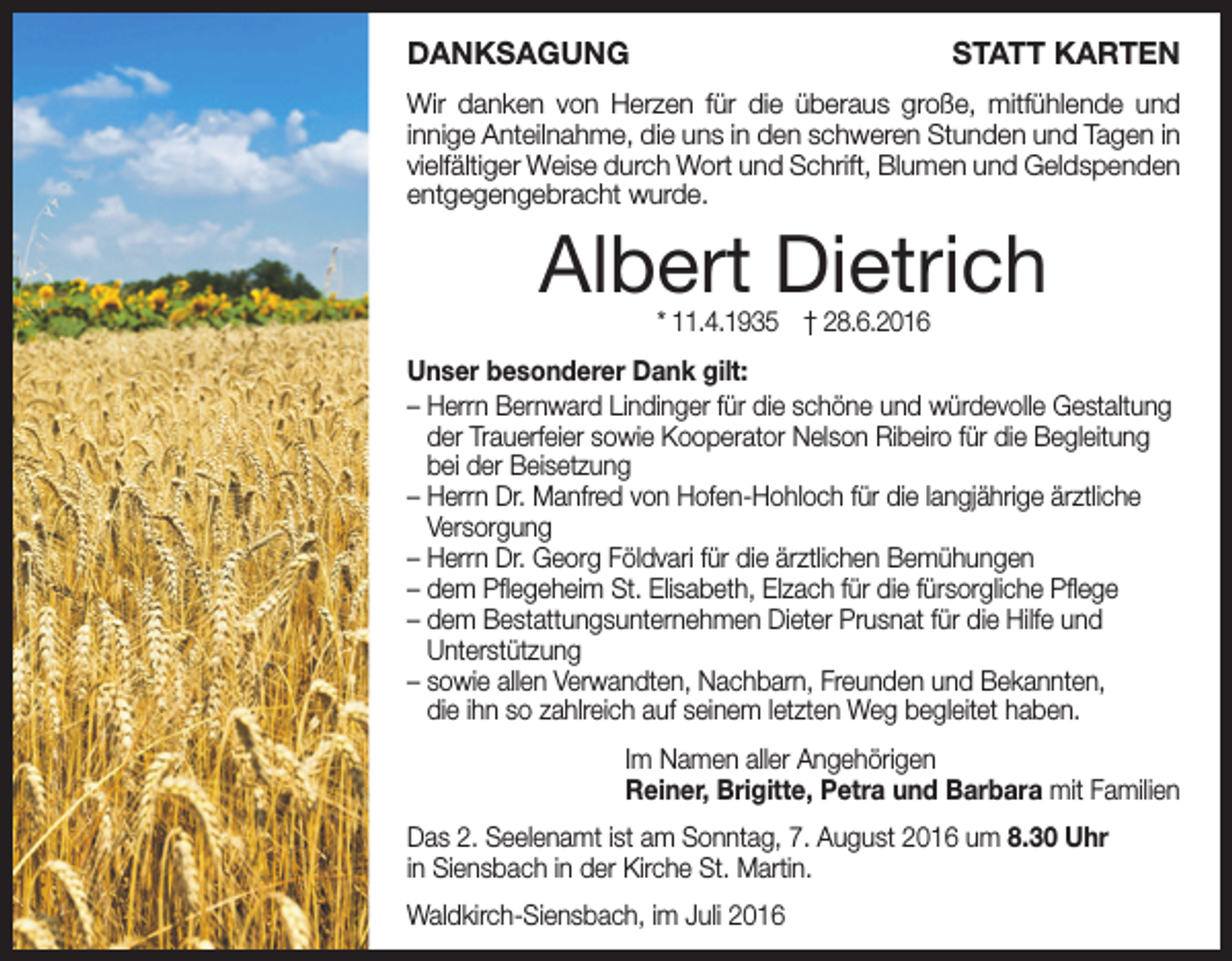 <p>Danksagung</p><p>statt karten</p><p>Wir danken von Herzen für die überaus große, mitfühlende und<br />innige Anteilnahme, die uns in den schweren Stunden und Tagen in<br />vielfältiger Weise durch Wort und Schrift, Blumen und Geldspenden<br />entgegengebracht wurde.</p><p>Albert Dietrich<br />* 11.4.1935 † 28.6.2016</p><p>unser besonderer Dank gilt:<br />– Herrn Bernward Lindinger für die schöne und würdevolle Gestaltung<br />der Trauerfeier sowie Kooperator Nelson Ribeiro für die Begleitung<br />bei der Beisetzung<br />– Herrn Dr. Manfred von Hofen-Hohloch für die langjährige ärztliche<br />Versorgung<br />– Herrn Dr. Georg Földvari für die ärztlichen Bemühungen<br />– dem Pflegeheim St. Elisabeth, Elzach für die fürsorgliche Pflege<br />– dem Bestattungsunternehmen Dieter Prusnat für die Hilfe und<br />Unterstützung<br />– sowie allen Verwandten, Nachbarn, Freunden und Bekannten,<br />die ihn so zahlreich auf seinem letzten Weg begleitet haben.<br />Im Namen aller Angehörigen<br />reiner, Brigitte, Petra und Barbara mit Familien<br />Das 2. Seelenamt ist am Sonntag, 7. August 2016 um 8.30 uhr<br />in Siensbach in der Kirche St. Martin.<br />Waldkirch-Siensbach, im Juli 2016</p>