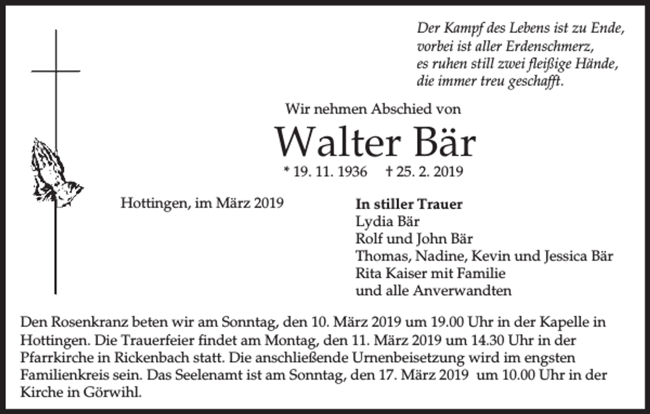<p>Der Kampf des Lebens ist zu Ende,<br />vorbei ist aller Erdenschmerz,<br />es ruhen still zwei fleißige Hände,<br />die immer treu geschafft.<br />Wir nehmen Abschied von</p><p>Walter Bär<br />* 19. 11. 1936</p><p>Hottingen, im März 2019</p><p>† 25. 2. 2019</p><p>In stiller Trauer<br />Lydia Bär<br />Rolf und John Bär<br />Thomas, Nadine, Kevin und Jessica Bär<br />Rita Kaiser mit Familie<br />und alle Anverwandten</p><p>Den Rosenkranz beten wir am Sonntag, den 10. März 2019 um 19.00 Uhr in der Kapelle in<br />Hottingen. Die Trauerfeier findet am Montag, den 11. März 2019 um 14.30 Uhr in der<br />Pfarrkirche in Rickenbach statt. Die anschließende Urnenbeisetzung wird im engsten<br />Familienkreis sein. Das Seelenamt ist am Sonntag, den 17. März 2019 um 10.00 Uhr in der<br />Kirche in Görwihl.</p>