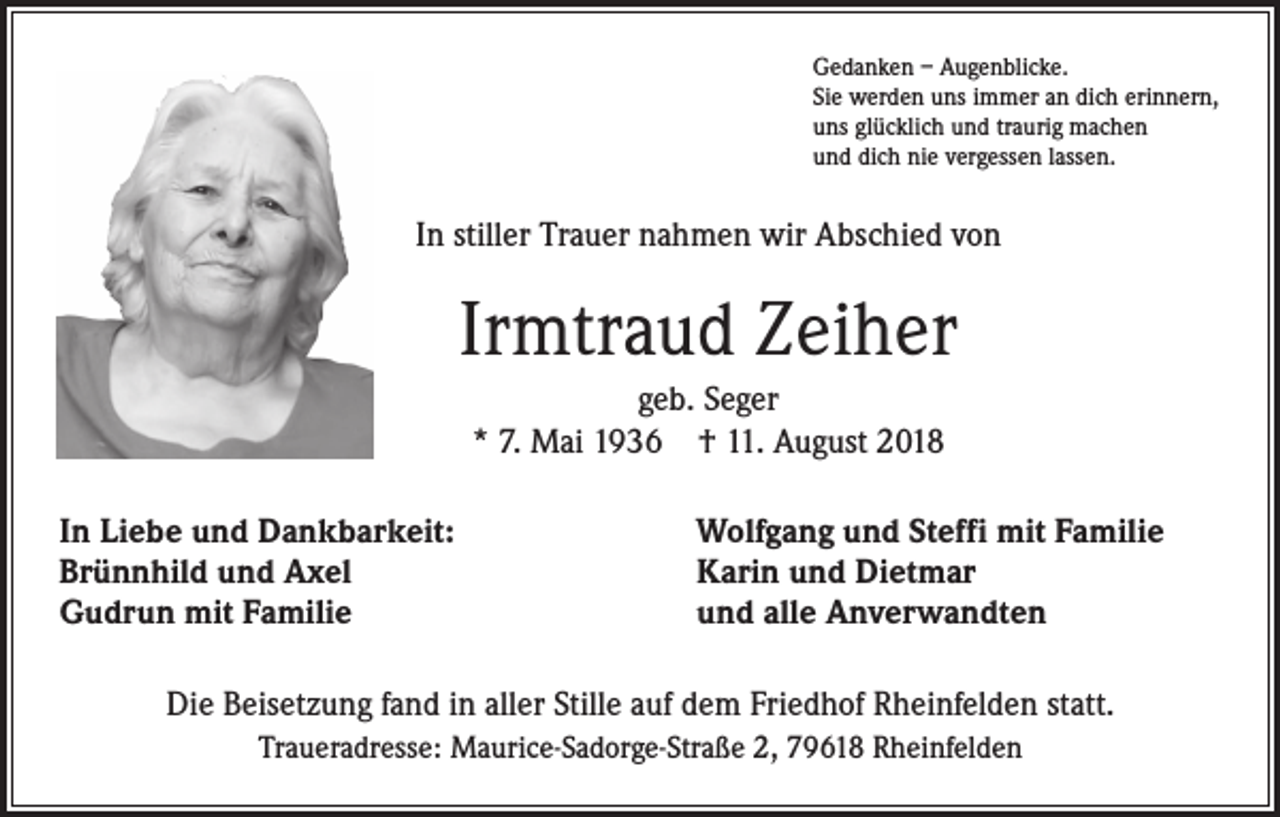 <p>Gedanken – Augenblicke.<br />Sie werden uns immer an dich erinnern,<br />uns glücklich und traurig machen<br />und dich nie vergessen lassen.</p><p>In stiller Trauer nahmen wir Abschied von</p><p>Irmtraud Zeiher<br />geb. Seger<br />* 7. Mai 1936 † 11. August 2018<br />In Liebe und Dankbarkeit:<br />Brünnhild und Axel<br />Gudrun mit Familie</p><p>Wolfgang und Steffi mit Familie<br />Karin und Dietmar<br />und alle Anverwandten</p><p>Die Beisetzung fand in aller Stille auf dem Friedhof Rheinfelden statt.<br />Traueradresse: Maurice-Sadorge-Straße 2, 79618 Rheinfelden</p>