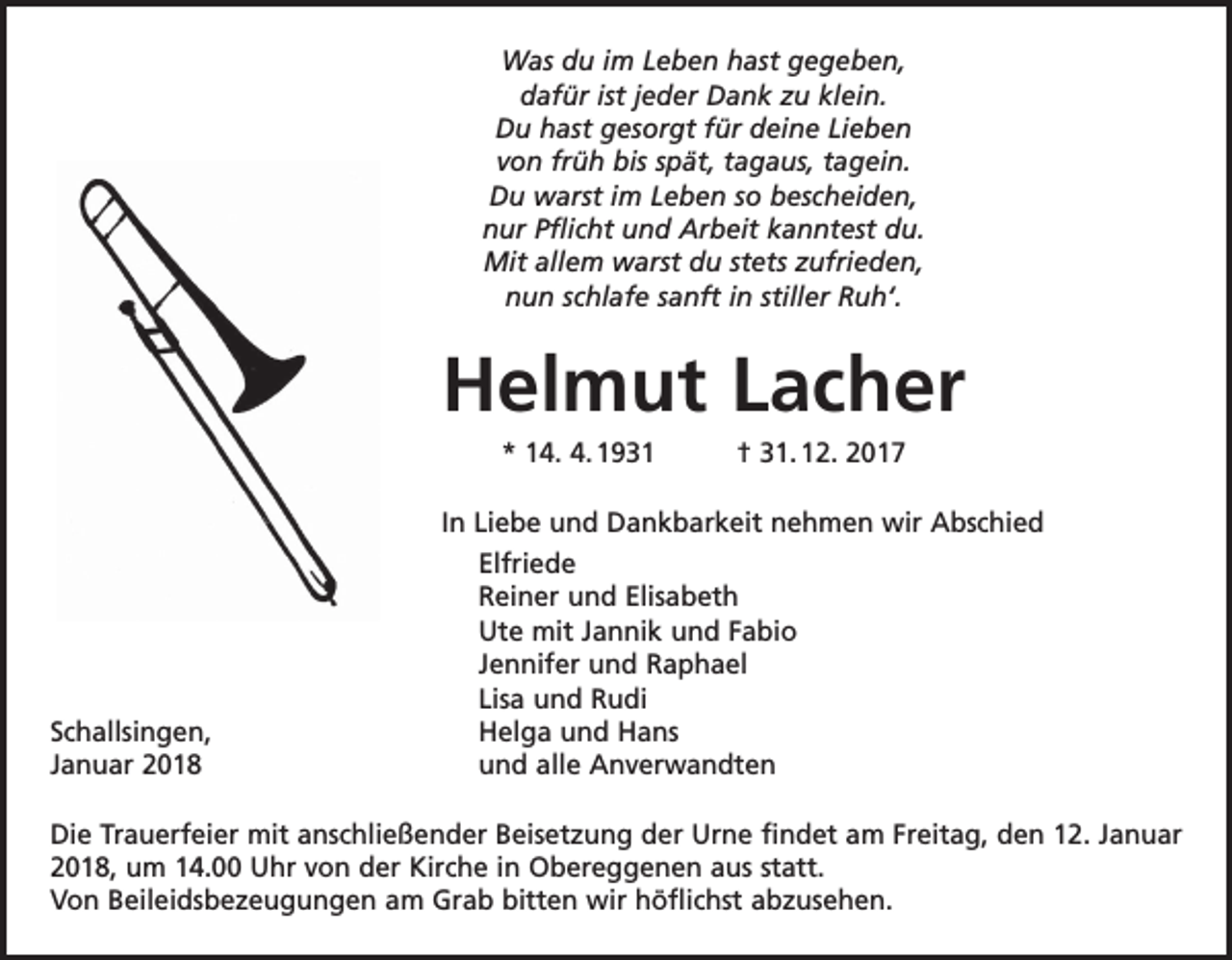 <p>Was du im Leben hast gegeben,<br />dafür ist jeder Dank zu klein.<br />Du hast gesorgt für deine Lieben<br />von früh bis spät, tagaus, tagein.<br />Du warst im Leben so bescheiden,<br />nur Pflicht und Arbeit kanntest du.<br />Mit allem warst du stets zufrieden,<br />nun schlafe sanft in stiller Ruh‘.</p><p>Helmut Lacher<br />* 14. 4. 1931 † 31. 12. 2017</p><p>In Liebe und Dankbarkeit nehmen wir Abschied</p><p>Elfriede</p><p>Reiner und Elisabeth</p><p>Ute mit Jannik und Fabio</p><p>Jennifer und Raphael</p><p>Lisa und Rudi<br />Schallsingen,<br />Helga und Hans<br />Januar 2018<br />und alle Anverwandten<br />Die Trauerfeier mit anschließender Beisetzung der Urne findet am Freitag, den 12. Januar<br />2018, um 14.00 Uhr von der Kirche in Obereggenen aus statt.<br />Von Beileidsbezeugungen am Grab bitten wir höflichst abzusehen.</p>