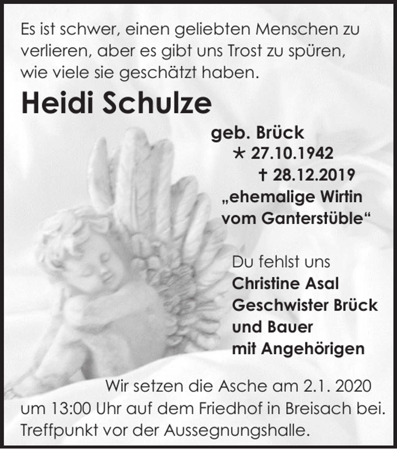 <p>Es ist schwer, einen geliebten Menschen zu<br />verlieren, aber es gibt uns Trost zu spüren,<br />wie viele sie geschätzt haben.</p><p>Heidi Schulze<br />geb. Brück</p><p> 27.10.1942<br /> 28.12.2019<br />„ehemalige Wirtin<br />vom Ganterstüble“<br />Du fehlst uns<br />Christine Asal<br />Geschwister Brück<br />und Bauer<br />mit Angehörigen</p><p>Wir setzen die Asche am 2.1. 2020<br />um 13:00 Uhr auf dem Friedhof in Breisach bei.<br />Treffpunkt vor der Aussegnungshalle.</p>