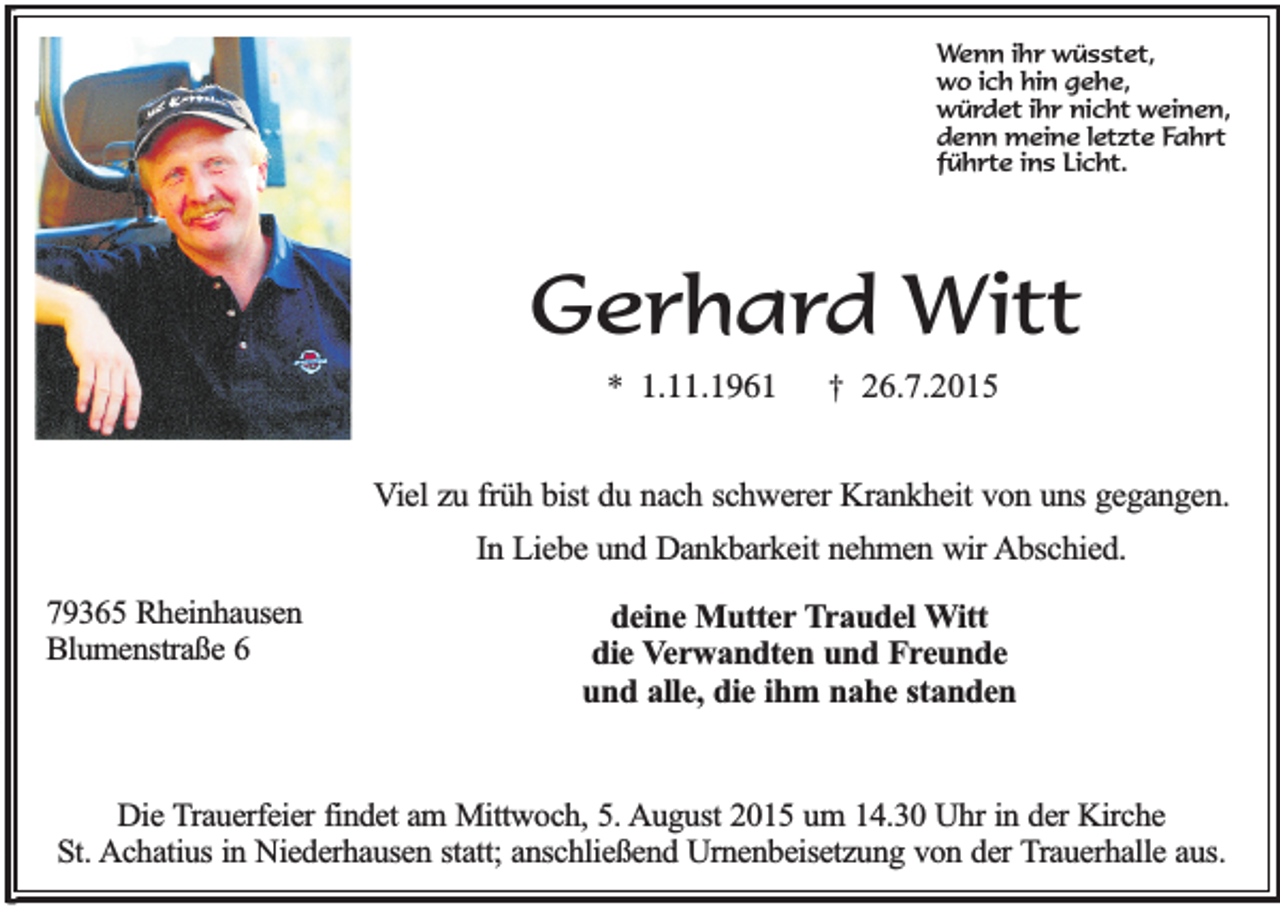 <p>Wenn ihr wüsstet,<br />wo ich hin gehe,<br />würdet ihr nicht weinen,<br />denn meine letzte Fahrt<br />führte ins Licht.</p><p>Gerhard Witt<br />* 1.11.1961</p><p>† 26.7.2015</p><p>Viel zu früh bist du nach schwerer Krankheit von uns gegangen.<br />In Liebe und Dankbarkeit nehmen wir Abschied.<br />79365 Rheinhausen<br />Blumenstraße 6</p><p>deine Mutter Traudel Witt<br />die Verwandten und Freunde<br />und alle, die ihm nahe standen</p><p>Die Trauerfeier findet am Mittwoch, 5. August 2015 um 14.30 Uhr in der Kirche<br />St. Achatius in Niederhausen statt; anschließend Urnenbeisetzung von der Trauerhalle aus.</p>