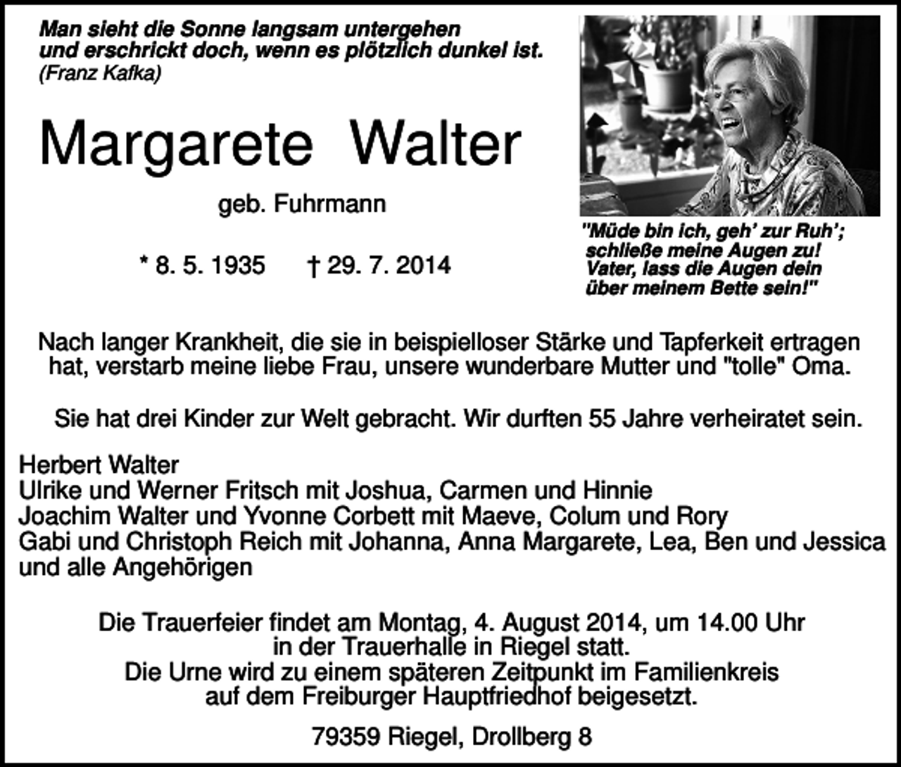 <p>Man sieht die Sonne langsam untergehen<br />und erschrickt doch, wenn es plötzlich dunkel ist.<br />(Franz Kafka)</p><p>Margarete Walter<br />geb. Fuhrmann<br />* 8. 5. 1935</p><p>† 29. 7. 2014</p><p>"Müde bin ich, geh’ zur Ruh’;<br />schließe meine Augen zu!<br />Vater, lass die Augen dein<br />über meinem Bette sein!"</p><p>Nach langer Krankheit, die sie in beispielloser Stärke und Tapferkeit ertragen<br />hat, verstarb meine liebe Frau, unsere wunderbare Mutter und "tolle" Oma.<br />Sie hat drei Kinder zur Welt gebracht. Wir durften 55 Jahre verheiratet sein.</p><p>Herbert Walter<br />Ulrike und Werner Fritsch mit Joshua, Carmen und Hinnie<br />Joachim Walter und Yvonne Corbett mit Maeve, Colum und Rory<br />Gabi und Christoph Reich mit Johanna, Anna Margarete, Lea, Ben und Jessica<br />und alle Angehörigen<br />Die Trauerfeier findet am Montag, 4. August 2014, um 14.00 Uhr<br />in der Trauerhalle in Riegel statt.<br />Die Urne wird zu einem späteren Zeitpunkt im Familienkreis<br />auf dem Freiburger Hauptfriedhof beigesetzt.<br />79359 Riegel, Drollberg 8</p>