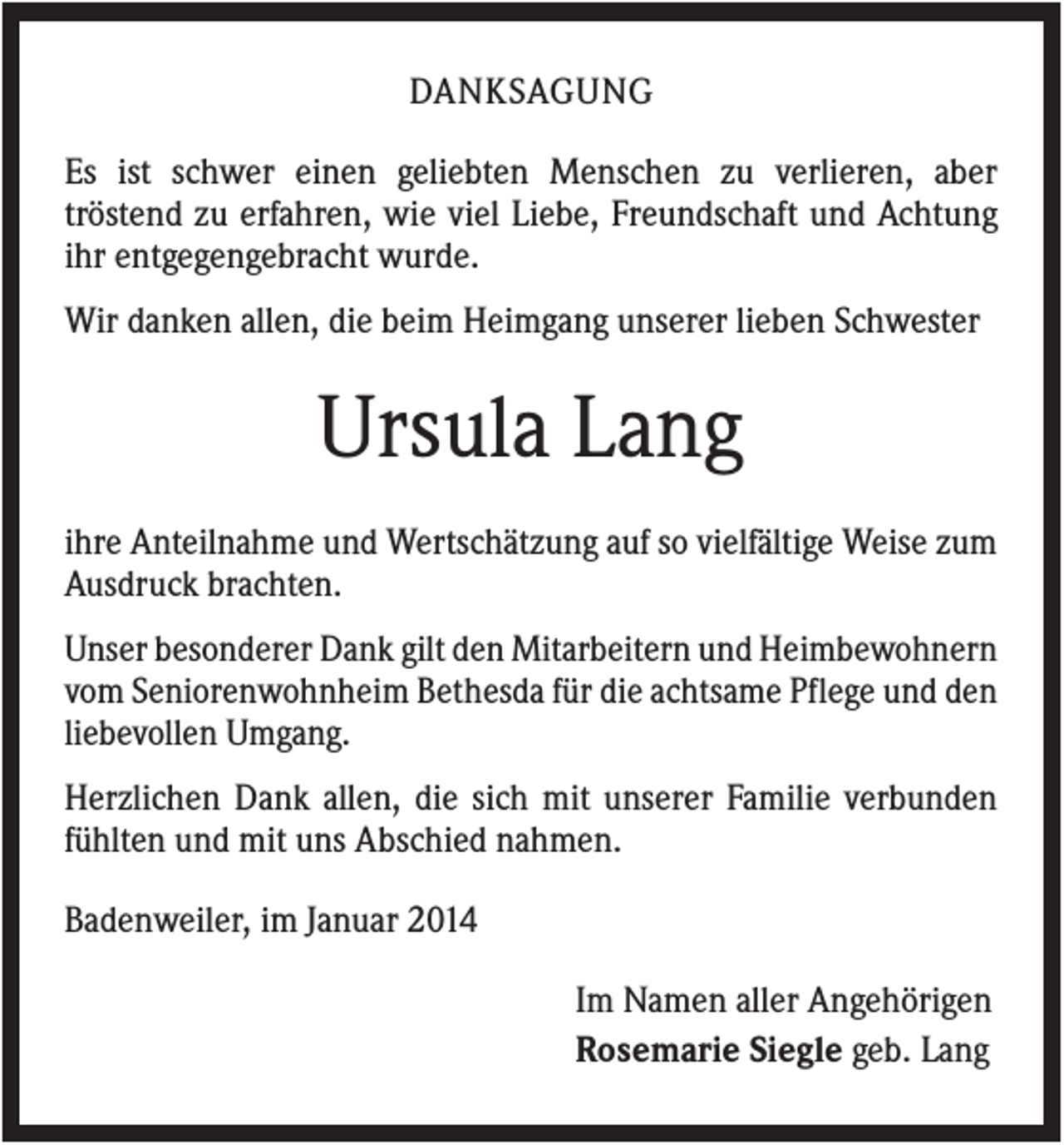 <p>DANKSAGUNG<br />Es ist schwer einen geliebten Menschen zu verlieren, aber<br />tröstend zu erfahren, wie viel Liebe, Freundschaft und Achtung<br />ihr entgegengebracht wurde.<br />Wir danken allen, die beim Heimgang unserer lieben Schwester</p><p>Ursula Lang<br />ihre Anteilnahme und Wertschätzung auf so vielfältige Weise zum<br />Ausdruck brachten.<br />Unser besonderer Dank gilt den Mitarbeitern und Heimbewohnern<br />vom Seniorenwohnheim Bethesda für die achtsame Pflege und den<br />liebevollen Umgang.<br />Herzlichen Dank allen, die sich mit unserer Familie verbunden<br />fühlten und mit uns Abschied nahmen.<br />Badenweiler, im Januar 2014<br />Im Namen aller Angehörigen<br />Rosemarie Siegle geb. Lang</p>