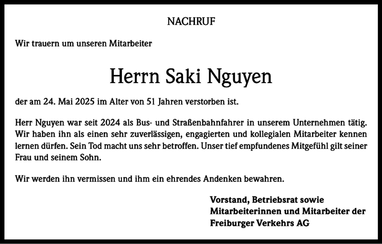 <p>NACHRUF<br />Wir trauern um unseren Mitarbeiter</p><p>Herrn Saki Nguyen<br />der am 24. Mai 2025 im Alter von 51 Jahren verstorben ist.<br />Herr Nguyen war seit 2024 als Bus- und Straßenbahnfahrer in unserem Unternehmen tätig.<br />Wir haben ihn als einen sehr zuverlässigen, engagierten und kollegialen Mitarbeiter kennen<br />lernen dürfen. Sein Tod macht uns sehr betroffen. Unser tief empfundenes Mitgefühl gilt seiner<br />Frau und seinem Sohn.<br />Wir werden ihn vermissen und ihm ein ehrendes Andenken bewahren.<br />Vorstand, Betriebsrat sowie<br />Mitarbeiterinnen und Mitarbeiter der<br />Freiburger Verkehrs AG</p>