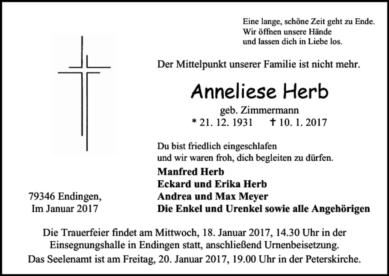 <p>Eine lange, schöne Zeit geht zu Ende.<br />Wir öffnen unsere Hände<br />und lassen dich in Liebe los.</p><p>Der Mittelpunkt unserer Familie ist nicht mehr.</p><p>Anneliese Herb<br />geb. Zimmermann<br />* 21. 12. 1931  10. 1. 2017<br />Du bist friedlich eingeschlafen<br />und wir waren froh, dich begleiten zu dürfen.</p><p>79346 Endingen,<br />Im Januar 2017</p><p>Manfred Herb<br />Eckard und Erika Herb<br />Andrea und Max Meyer<br />Die Enkel und Urenkel sowie alle Angehörigen</p><p>Die Trauerfeier findet am Mittwoch, 18. Januar 2017, 14.30 Uhr in der<br />Einsegnungshalle in Endingen statt, anschließend Urnenbeisetzung.<br />Das Seelenamt ist am Freitag, 20. Januar 2017, 19.00 Uhr in der Peterskirche.</p>