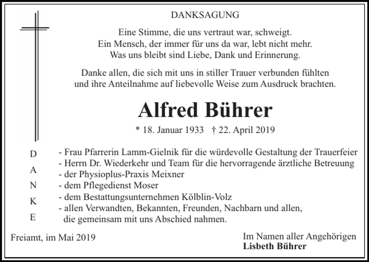 <p>DANKSAGUNG<br />Eine Stimme, die uns vertraut war, schweigt.<br />Ein Mensch, der immer für uns da war, lebt nicht mehr.<br />Was uns bleibt sind Liebe, Dank und Erinnerung.<br />Danke allen, die sich mit uns in stiller Trauer verbunden fühlten<br />und ihre Anteilnahme auf liebevolle Weise zum Ausdruck brachten.</p><p>Alfred Bührer<br />* 18. Januar 1933 † 22. April 2019<br />D<br />A<br />N<br />K<br />E</p><p>- Frau Pfarrerin Lamm-Gielnik für die würdevolle Gestaltung der Trauerfeier<br />- Herrn Dr. Wiederkehr und Team für die hervorragende ärztliche Betreuung<br />- der Physioplus-Praxis Meixner<br />- dem Pflegedienst Moser<br />- dem Bestattungsunternehmen Kölblin-Volz<br />- allen Verwandten, Bekannten, Freunden, Nachbarn und allen,<br />die gemeinsam mit uns Abschied nahmen.</p><p>Freiamt, im Mai 2019</p><p>Im Namen aller Angehörigen<br />Lisbeth Bührer</p>