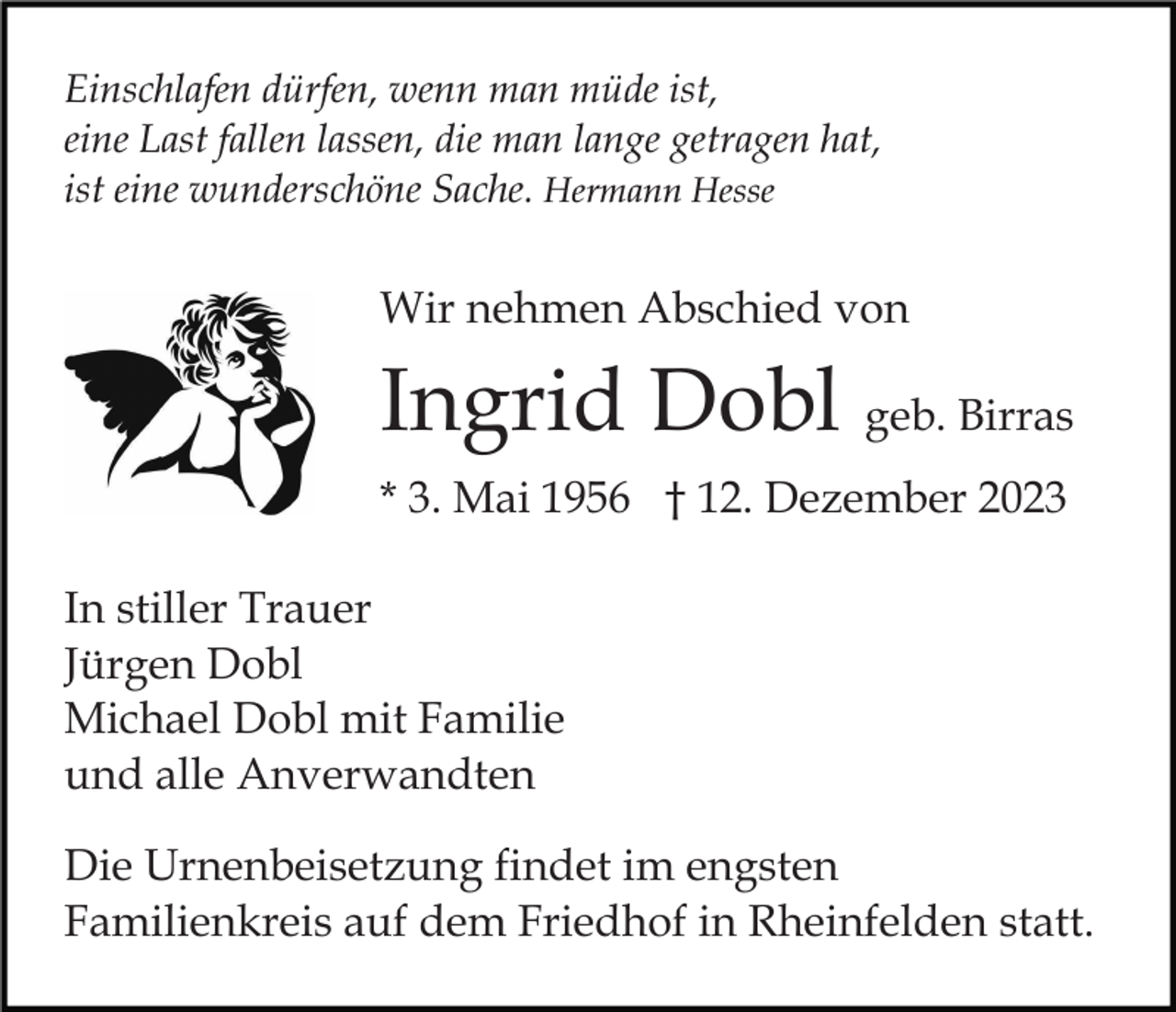 <p>Einschlafen dürfen, wenn man müde ist,<br />eine Last fallen lassen, die man lange getragen hat,<br />ist eine wunderschöne Sache. Hermann Hesse</p><p>Wir nehmen Abschied von</p><p>Ingrid Dobl geb. Birras<br />* 3. Mai 1956 † 12. Dezember 2023<br />In stiller Trauer<br />Jürgen Dobl<br />Michael Dobl mit Familie<br />und alle Anverwandten<br />Die Urnenbeisetzung findet im engsten<br />Familienkreis auf dem Friedhof in Rheinfelden statt.</p>