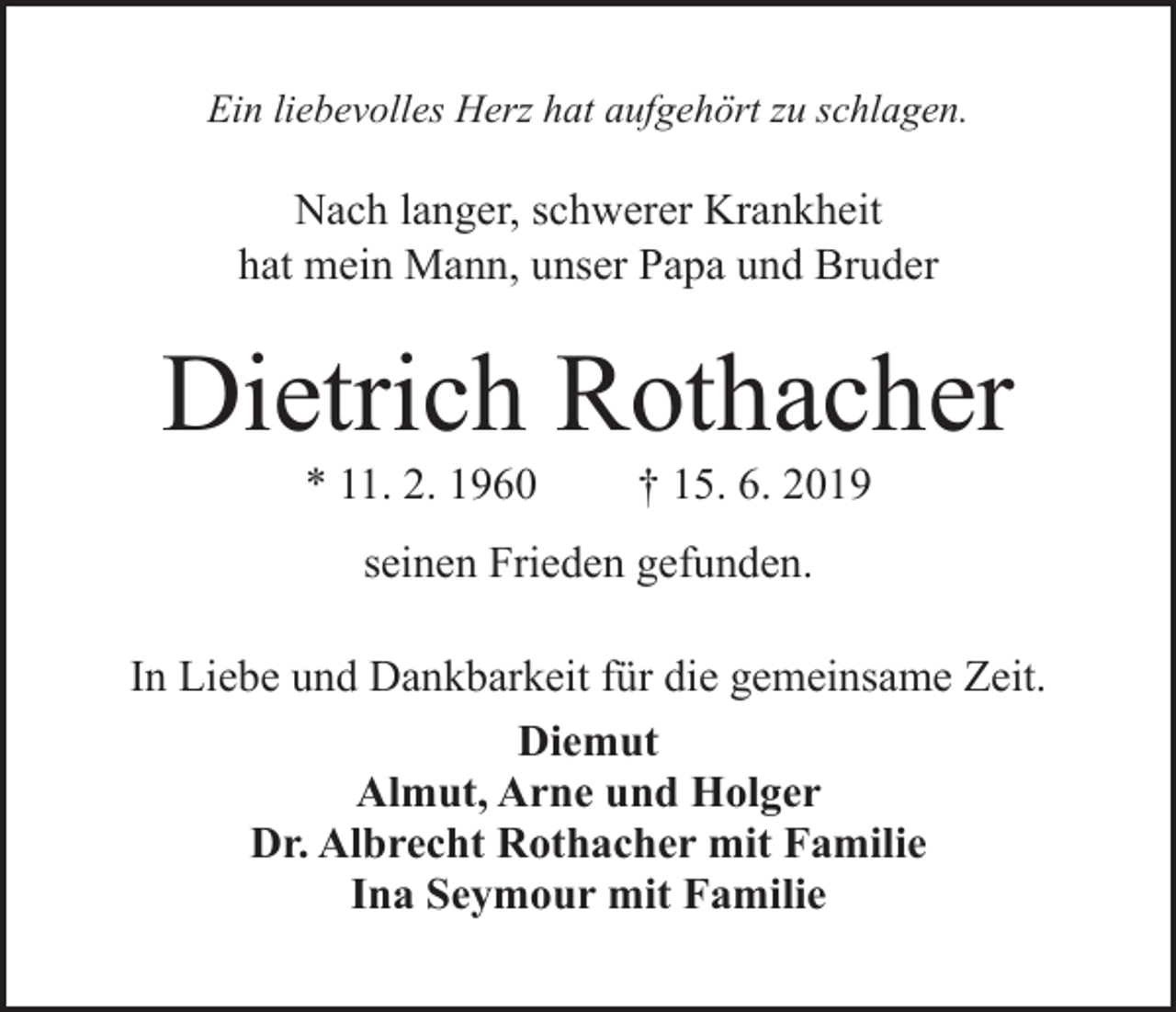 <p>Ein liebevolles Herz hat aufgehört zu schlagen.</p><p>Nach langer, schwerer Krankheit<br />hat mein Mann, unser Papa und Bruder</p><p>Dietrich Rothacher<br />* 11. 2. 1960</p><p>† 15. 6. 2019</p><p>seinen Frieden gefunden.<br />In Liebe und Dankbarkeit für die gemeinsame Zeit.<br />Diemut<br />Almut, Arne und Holger<br />Dr. Albrecht Rothacher mit Familie<br />Ina Seymour mit Familie</p>
