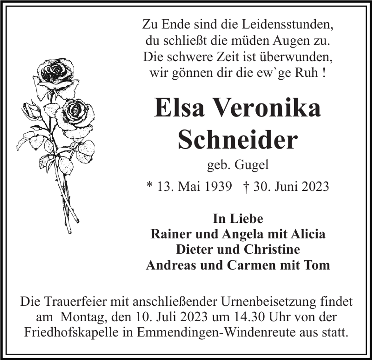 <p>Zu Ende sind die Leidensstunden,<br />du schließt die müden Augen zu.<br />Die schwere Zeit ist überwunden,<br />wir gönnen dir die ew`ge Ruh !</p><p>Elsa Veronika<br />Schneider<br />geb. Gugel<br />* 13. Mai 1939 † 30. Juni 2023<br />In Liebe<br />Rainer und Angela mit Alicia<br />Dieter und Christine<br />Andreas und Carmen mit Tom<br />Die Trauerfeier mit anschließender Urnenbeisetzung findet<br />am Montag, den 10. Juli 2023 um 14.30 Uhr von der<br />Friedhofskapelle in Emmendingen-Windenreute aus statt.</p>