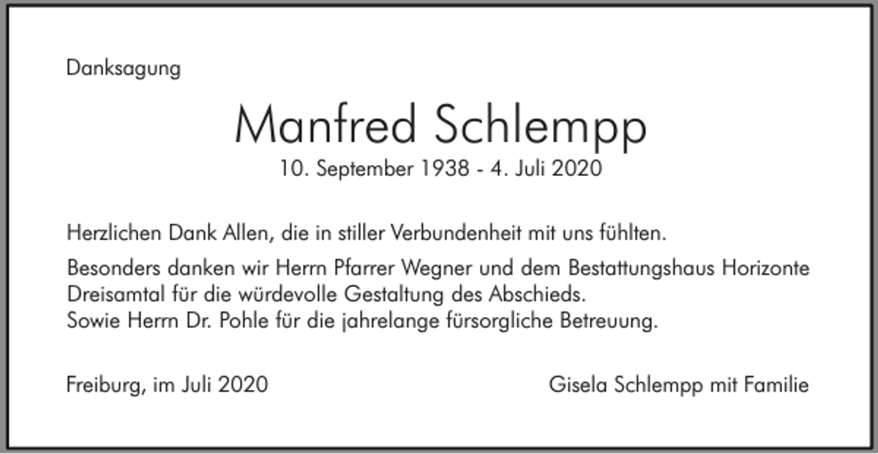 <p>Danksagung</p><p>Manfred Schlempp<br />10. September 1938 - 4. Juli 2020<br />Herzlichen Dank Allen, die in stiller Verbundenheit mit uns fühlten.<br />Besonders danken wir Herrn Pfarrer Wegner und dem Bestattungshaus Horizonte<br />Dreisamtal für die würdevolle Gestaltung des Abschieds.<br />Sowie Herrn Dr. Pohle für die jahrelange fürsorgliche Betreuung.<br />Freiburg, im Juli 2020</p><p>Gisela Schlempp mit Familie</p>