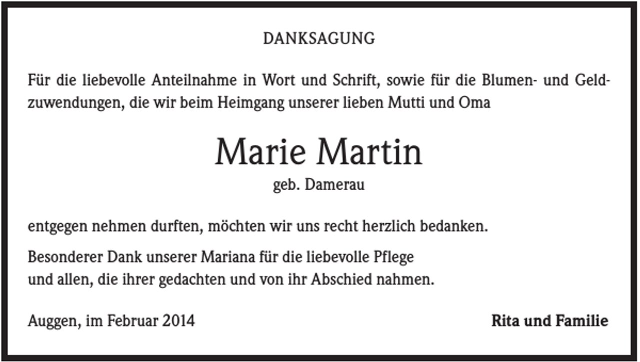 <p>DANKSAGUNG<br />Für die liebevolle Anteilnahme in Wort und Schrift, sowie für die Blumen- und Geldzuwendungen, die wir beim Heimgang unserer lieben Mutti und Oma</p><p>Marie Martin<br />geb. Damerau<br />entgegen nehmen durften, möchten wir uns recht herzlich bedanken.<br />Besonderer Dank unserer Mariana für die liebevolle Pflege<br />und allen, die ihrer gedachten und von ihr Abschied nahmen.<br />Auggen, im Februar 2014</p><p>Rita und Familie</p>