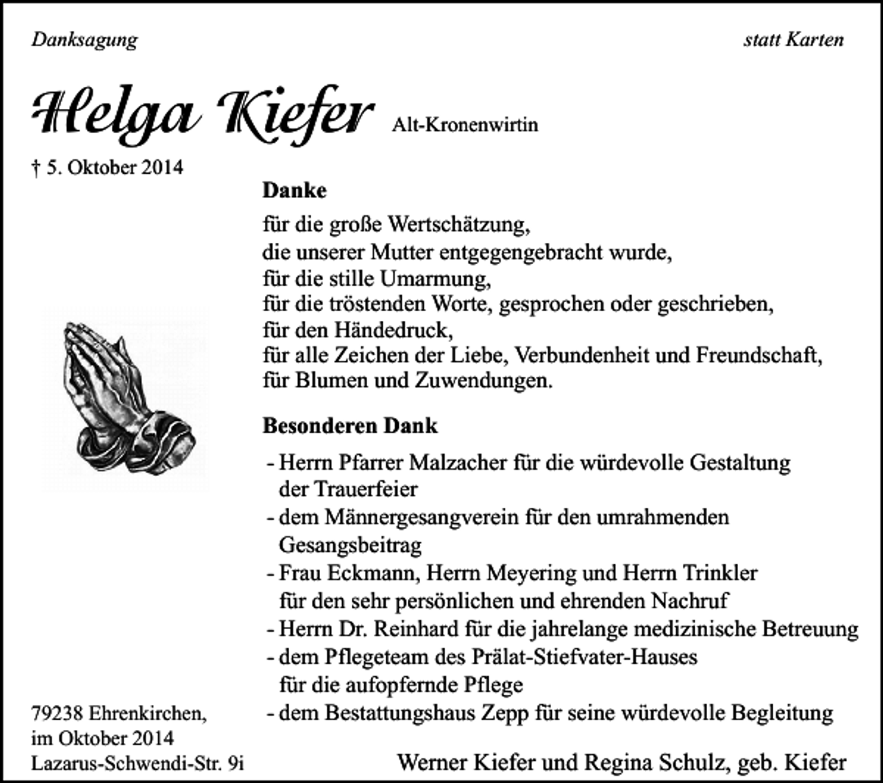 <p>statt Karten</p><p>Danksagung</p><p>Helga Kiefer<br />† 5. Oktober 2014</p><p>Alt-Kronenwirtin</p><p>Danke<br />für die große Wertschätzung,<br />die unserer Mutter entgegengebracht wurde,<br />für die stille Umarmung,<br />für die tröstenden Worte, gesprochen oder geschrieben,<br />für den Händedruck,<br />für alle Zeichen der Liebe, Verbundenheit und Freundschaft,<br />für Blumen und Zuwendungen.<br />Besonderen Dank</p><p>79238 Ehrenkirchen,<br />im Oktober 2014<br />Lazarus-Schwendi-Str. 9i</p><p>- Herrn Pfarrer Malzacher für die würdevolle Gestaltung<br />der Trauerfeier<br />- dem Männergesangverein für den umrahmenden<br />Gesangsbeitrag<br />- Frau Eckmann, Herrn Meyering und Herrn Trinkler<br />für den sehr persönlichen und ehrenden Nachruf<br />- Herrn Dr. Reinhard für die jahrelange medizinische Betreuung<br />- dem Pflegeteam des Prälat-Stiefvater-Hauses<br />für die aufopfernde Pflege<br />- dem Bestattungshaus Zepp für seine würdevolle Begleitung</p><p>Werner Kiefer und Regina Schulz, geb. Kiefer</p>
