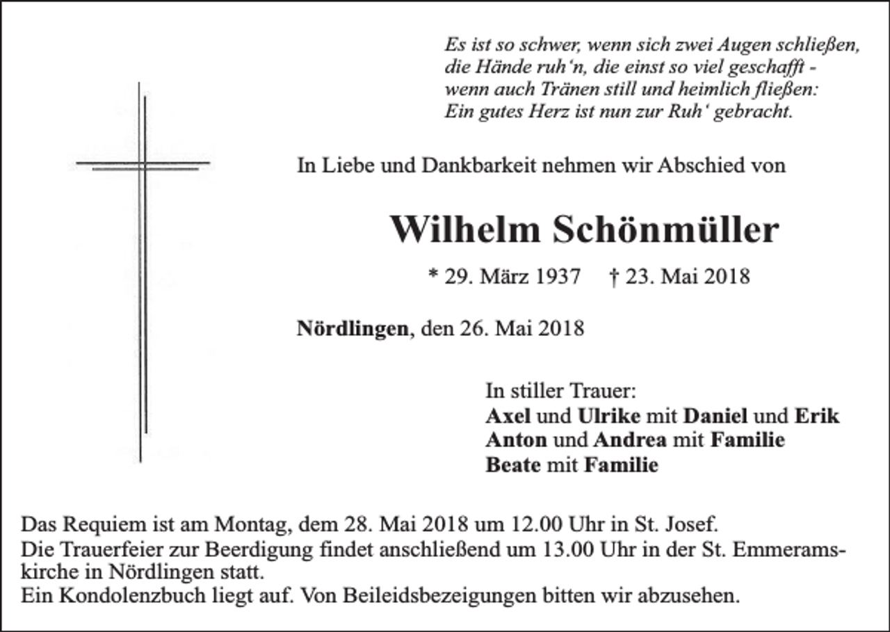 <p>Es ist so schwer, wenn sich zwei Augen schließen,<br />die Hände ruh‘n, die einst so viel geschafft wenn auch Tränen still und heimlich fließen:<br />Ein gutes Herz ist nun zur Ruh‘ gebracht.</p><p>In Liebe und Dankbarkeit nehmen wir Abschied von</p><p>Wilhelm Schönmüller<br />* 29. März 1937</p><p>† 23. Mai 2018</p><p>Nördlingen, den 26. Mai 2018<br />In stiller Trauer:<br />Axel und Ulrike mit Daniel und Erik<br />Anton und Andrea mit Familie<br />Beate mit Familie<br />Das Requiem ist am Montag, dem 28. Mai 2018 um 12.00 Uhr in St. Josef.<br />Die Trauerfeier zur Beerdigung findet anschließend um 13.00 Uhr in der St. Emmeramskirche in Nördlingen statt.<br />Ein Kondolenzbuch liegt auf. Von Beileidsbezeigungen bitten wir abzusehen.</p>