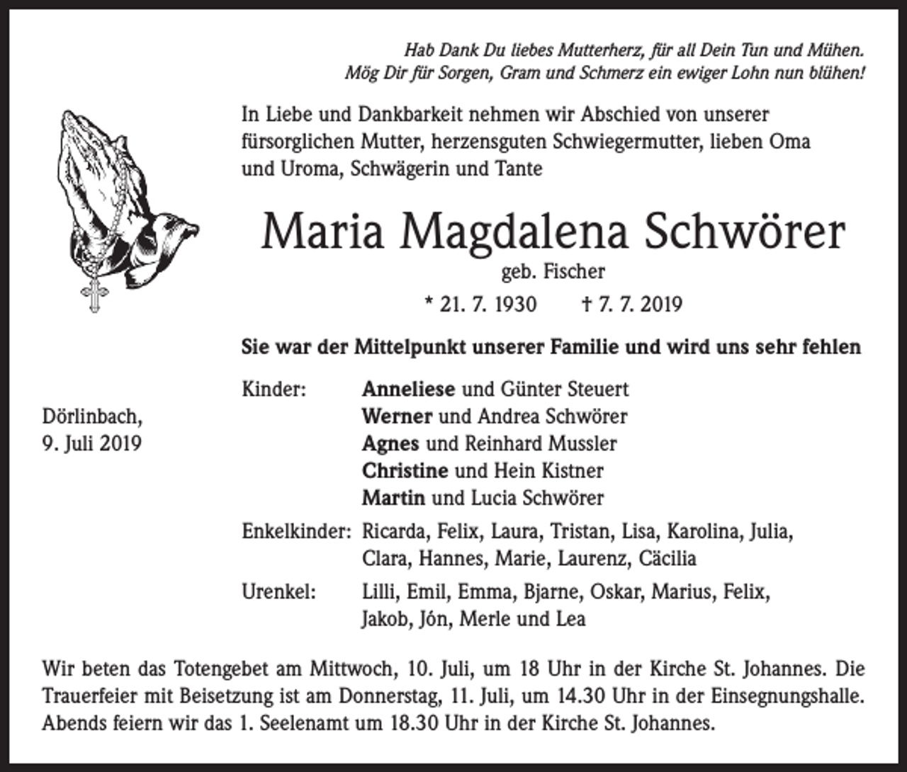 <p>Hab Dank Du liebes Mutterherz, für all Dein Tun und Mühen.<br />Mög Dir für Sorgen, Gram und Schmerz ein ewiger Lohn nun blühen!</p><p>In Liebe und Dankbarkeit nehmen wir Abschied von unserer ­<br />fürsorglichen Mutter, herzensguten Schwiegermutter, lieben Oma<br />und Uroma, Schwägerin und Tante</p><p>Maria Magdalena Schwörer<br />geb. Fischer<br />* 21. 7. 1930 † 7. 7. 2019</p><p>Sie war der Mittelpunkt unserer Familie und wird uns sehr fehlen</p><p>Kinder:<br />Anneliese und Günter Steuert<br />Dörlinbach,<br />Werner und Andrea Schwörer<br />9. Juli 2019<br />Agnes und Reinhard Mussler</p><p>Christine und Hein Kistner</p><p>Martin und Lucia Schwörer</p><p>Enkelkinder: Ricarda, Felix, Laura, Tristan, Lisa, Karolina, Julia,</p><p>Clara, Hannes, Marie, Laurenz, Cäcilia</p><p>Urenkel: Lilli, Emil, Emma, Bjarne, Oskar, Marius, Felix,<br />Jakob, Jón, Merle und Lea<br />Wir beten das Totengebet am Mittwoch, 10. Juli, um 18 Uhr in der Kirche St. Johannes. Die<br />Trauerfeier mit Beisetzung ist am Donnerstag, 11. Juli, um 14.30 Uhr in der Einsegnungshalle.<br />Abends feiern wir das 1. Seelenamt um 18.30 Uhr in der ­Kirche St. Johannes.</p>