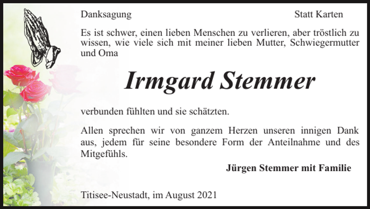 <p>Danksagung</p><p>Statt Karten</p><p>Es ist schwer, einen lieben Menschen zu verlieren, aber tröstlich zu<br />wissen, wie viele sich mit meiner lieben Mutter, Schwiegermutter<br />und Oma</p><p>Irmgard Stemmer<br />verbunden fühlten und sie schätzten.<br />Allen sprechen wir von ganzem Herzen unseren innigen Dank<br />aus, jedem für seine besondere Form der Anteilnahme und des<br />Mitgefühls.<br />Jürgen Stemmer mit Familie<br />Titisee-Neustadt, im August 2021</p>