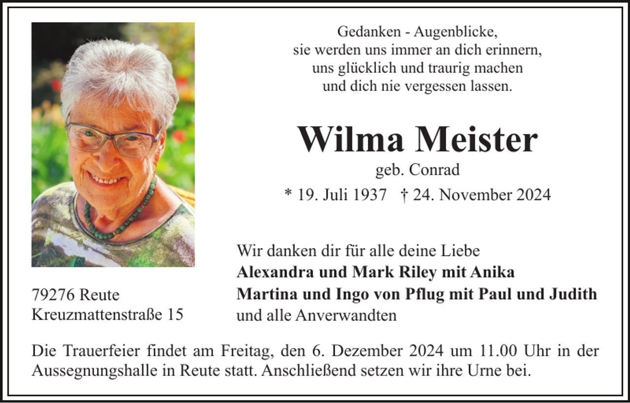 <p>Gedanken - Augenblicke,<br />sie werden uns immer an dich erinnern,<br />uns glücklich und traurig machen<br />und dich nie vergessen lassen.</p><p>Wilma Meister<br />geb. Conrad<br />* 19. Juli 1937 † 24. November 2024</p><p>79276 Reute<br />Kreuzmattenstraße 15</p><p>Wir danken dir für alle deine Liebe<br />Alexandra und Mark Riley mit Anika<br />Martina und Ingo von Pflug mit Paul und Judith<br />und alle Anverwandten</p><p>Die Trauerfeier findet am Freitag, den 6. Dezember 2024 um 11.00 Uhr in der<br />Aussegnungshalle in Reute statt. Anschließend setzen wir ihre Urne bei.</p>