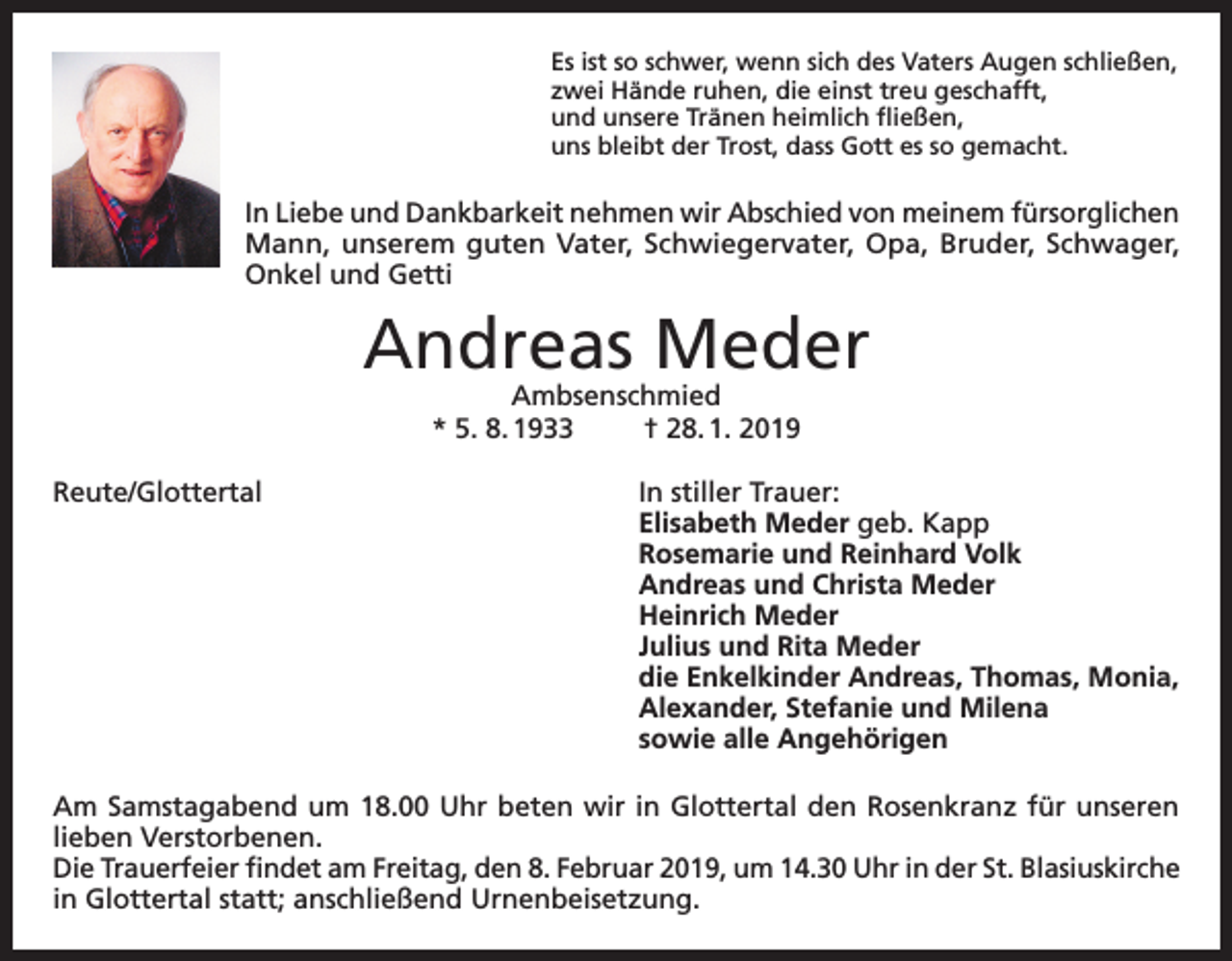 <p>Es ist so schwer, wenn sich des Vaters Augen schließen,<br />zwei Hände ruhen, die einst treu geschafft,<br />und unsere Tränen heimlich fließen,<br />uns bleibt der Trost, dass Gott es so gemacht.</p><p>In Liebe und Dankbarkeit nehmen wir Abschied von meinem fürsorglichen<br />Mann, unserem guten Vater, Schwiegervater, Opa, Bruder, Schwager,<br />Onkel und Getti</p><p>Andreas Meder<br />Ambsenschmied<br />* 5. 8. 1933<br />† 28. 1. 2019</p><p>Reute/Glottertal In stiller Trauer:<br />Elisabeth Meder geb. Kapp<br />Rosemarie und Reinhard Volk<br />Andreas und Christa Meder<br />Heinrich Meder<br />Julius und Rita Meder<br />die Enkelkinder Andreas, Thomas, Monia,<br />Alexander, Stefanie und Milena<br />sowie alle Angehörigen<br />Am Samstagabend um 18.00 Uhr beten wir in Glottertal den Rosenkranz für unseren<br />lieben Verstorbenen.<br />Die Trauerfeier findet am Freitag, den 8. Februar 2019, um 14.30 Uhr in der St. Blasiuskirche<br />in Glottertal statt; anschließend Urnenbeisetzung.</p>