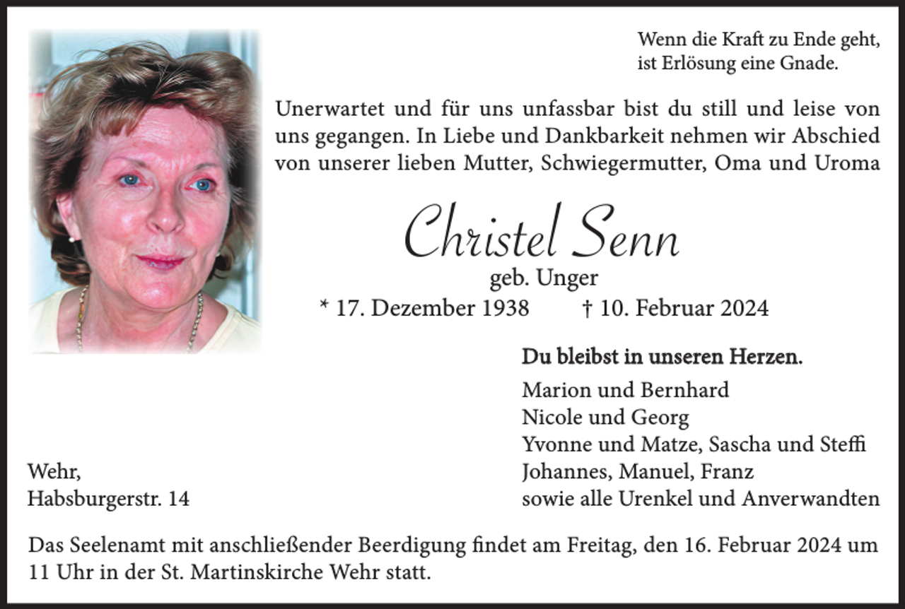 <p>Wenn die Kraft zu Ende geht,<br />ist Erlösung eine Gnade.</p><p>Unerwartet und für uns unfassbar bist du still und leise von<br />uns gegangen. In Liebe und Dankbarkeit nehmen wir Abschied<br />von unserer lieben Mutter, Schwiegermutter, Oma und Uroma</p><p>Christel Senn<br />geb. Unger<br />* 17. Dezember 1938<br />† 10. Februar 2024<br />Du bleibst in unseren Herzen.</p><p>Wehr,<br />Habsburgerstr. 14</p><p>Marion und Bernhard<br />Nicole und Georg<br />Yvonne und Matze, Sascha und Steffi<br />Johannes, Manuel, Franz<br />sowie alle Urenkel und Anverwandten</p><p>Das Seelenamt mit anschließender Beerdigung findet am Freitag, den 16. Februar 2024 um<br />11 Uhr in der St. Martinskirche Wehr statt.</p>