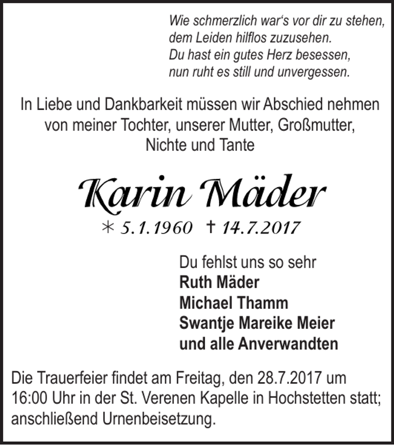 <p>Wi e s schmerzlich<br />Wie<br />c h m er zli c h wwar‘s<br />ar‘ s v vor<br />or dirdirz zu<br />u ststehen,<br />e h e n,<br />ddem<br />e m LLeiden<br />ei d e n hilfl<br />hilflos<br />o s zzuzusehen.<br />u z u s e h e n.<br />DDu<br />u hhast<br />a st eiein<br />n ggutes<br />ut e s HHerz<br />er z bbesessen,<br />e s e s s e n,<br />nnun<br />u n rruht<br />u ht eess still<br />still uund<br />n d uunvergessen.<br />n v er g e s s e n.</p><p>IInn Liebe<br />Li e b e und<br />u n d Dankbarkeit<br />D a n k b ar k eit müssen<br />m ü s s e n wir<br />wir Abschied<br />A b s c hi e d nehmen<br />neh men<br />vvon<br />o n meiner<br />m ei n er Tochter,<br />To c ht er, unserer<br />u n s er er Mutter,<br />M utt er, Großmutter,<br />Gr o ß m utt er,<br />NiNichte<br />c ht e uund<br />n d Ta<br />Tante<br />nt e</p><p></p><p><br />D u f fehlst<br />Du<br />e hl st uuns<br />n s sso<br />o ssehr<br />e hr<br />RRuth<br />ut h Mäder<br />M ä d er<br />Michael<br />Mi<br />c h a el TThamm<br />ha m m<br />SSwantje<br />w a ntj e Mareike<br />M ar ei k e Meier<br />M ei er<br />uund<br />n d all<br />alle<br />e Anverwandten<br />A n v er w a n dt e n</p><p>Di e TrTrauerfeier<br />Die<br />a u erf ei er fifindet<br />n d et aam<br />m FrFreitag,<br />eit a g, dden<br />e n 228.7.2017<br />8. 7. 2 0 1 7 uum<br />m<br />116:00<br />6: UUhr<br />hr i in<br />n dder<br />er St.<br />St. VVerenen<br />er e n e n KKapelle<br />a p ell e i in<br />n HHochstetten<br />o c h st ett e n ststatt;<br />att;<br />aanschließend<br />n s c hli e ß e n d Urnenbeisetzung.<br />Ur n e n b ei s et z u n g.</p>
