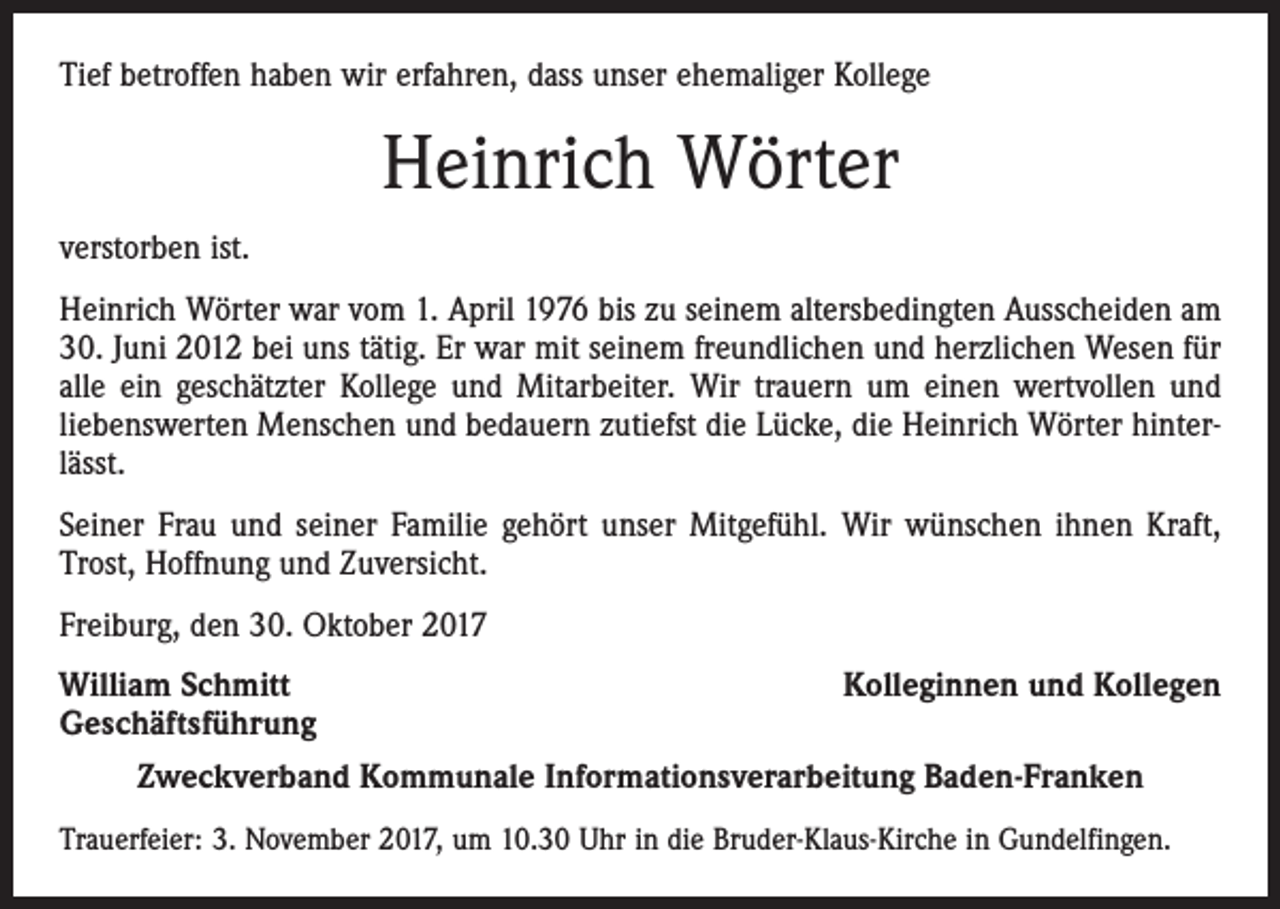 <p>Tief betroffen haben wir erfahren, dass unser ehemaliger Kollege</p><p>Heinrich Wörter<br />verstorben ist.<br />Heinrich Wörter war vom 1. April 1976 bis zu seinem altersbedingten Ausscheiden am<br />30. Juni 2012 bei uns tätig. Er war mit seinem freundlichen und herzlichen Wesen für<br />alle ein geschätzter Kollege und Mitarbeiter. Wir trauern um einen wertvollen und<br />liebenswerten Menschen und bedauern zutiefst die Lücke, die Heinrich Wörter hinterlässt.<br />Seiner Frau und seiner Familie gehört unser Mitgefühl. Wir wünschen ihnen Kraft,<br />Trost, Hoffnung und Zuversicht.<br />Freiburg, den 30. Oktober 2017<br />William Schmitt<br />Kolleginnen und Kollegen<br />Geschäftsführung<br />Zweckverband Kommunale Informationsverarbeitung Baden-Franken<br />Trauerfeier: 3. November 2017, um 10.30 Uhr in die Bruder-Klaus-Kirche in Gundelfingen.</p>
