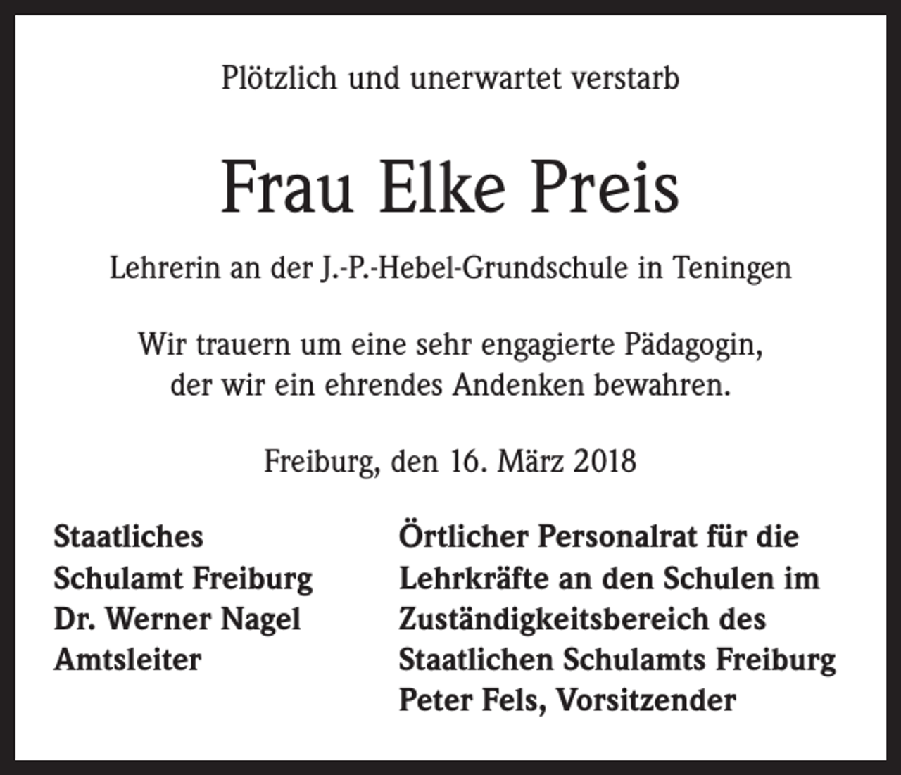 <p>Plötzlich und unerwartet verstarb</p><p>Frau Elke Preis<br />Lehrerin an der J.-P.-Hebel-Grundschule in Teningen<br />Wir trauern um eine sehr engagierte Pädagogin,<br />der wir ein ehrendes Andenken bewahren.<br />Freiburg, den 16. März 2018<br />Staatliches<br />Schulamt Freiburg<br />Dr. Werner Nagel<br />Amtsleiter</p><p>Örtlicher Personalrat für die<br />Lehrkräfte an den Schulen im<br />Zuständigkeitsbereich des<br />Staatlichen Schulamts Freiburg<br />Peter Fels, Vorsitzender</p>